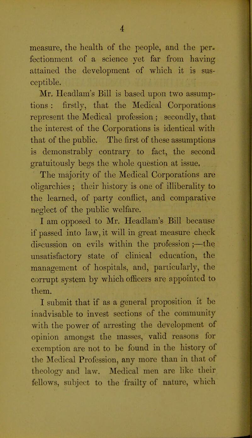 measure, the health of the people, and the per- fectionment of a science yet far from having attained the development of which it is sus- ceptible. Mr. Hcadlam's Bill is based upon two assump- tions : firstly, that the Medical Corporations represent the Medical profession ; secondly, that the interest of the Corporations is identical with that of the public. The first of these assumptions is demonstrably contrary to fact, the second gratuitously begs the whole question at issue. The majority of the Medical Corporations are oligarchies ; their history is one of illiberality to the learned, of party conflict, and comparative neglect of the public welfare. I am opposed to Mr. Headlam's Bill because if passed into law, it will in great measure check discussion on evils within the profession;—the unsatisfactory state of clinical education, the management of hospitals, and, particularly, the corrupt system by which officers are appointed to them. I submit that if as a general proposition it be inadvisable to invest sections of the community with the power of arresting the development of opinion amongst the masses, valid reasons for exemption are not to be found in the history of the Medical Profession, any more than in that of theology and law. Medical men are like their fellows, subject to the frailty of natiu'c, which