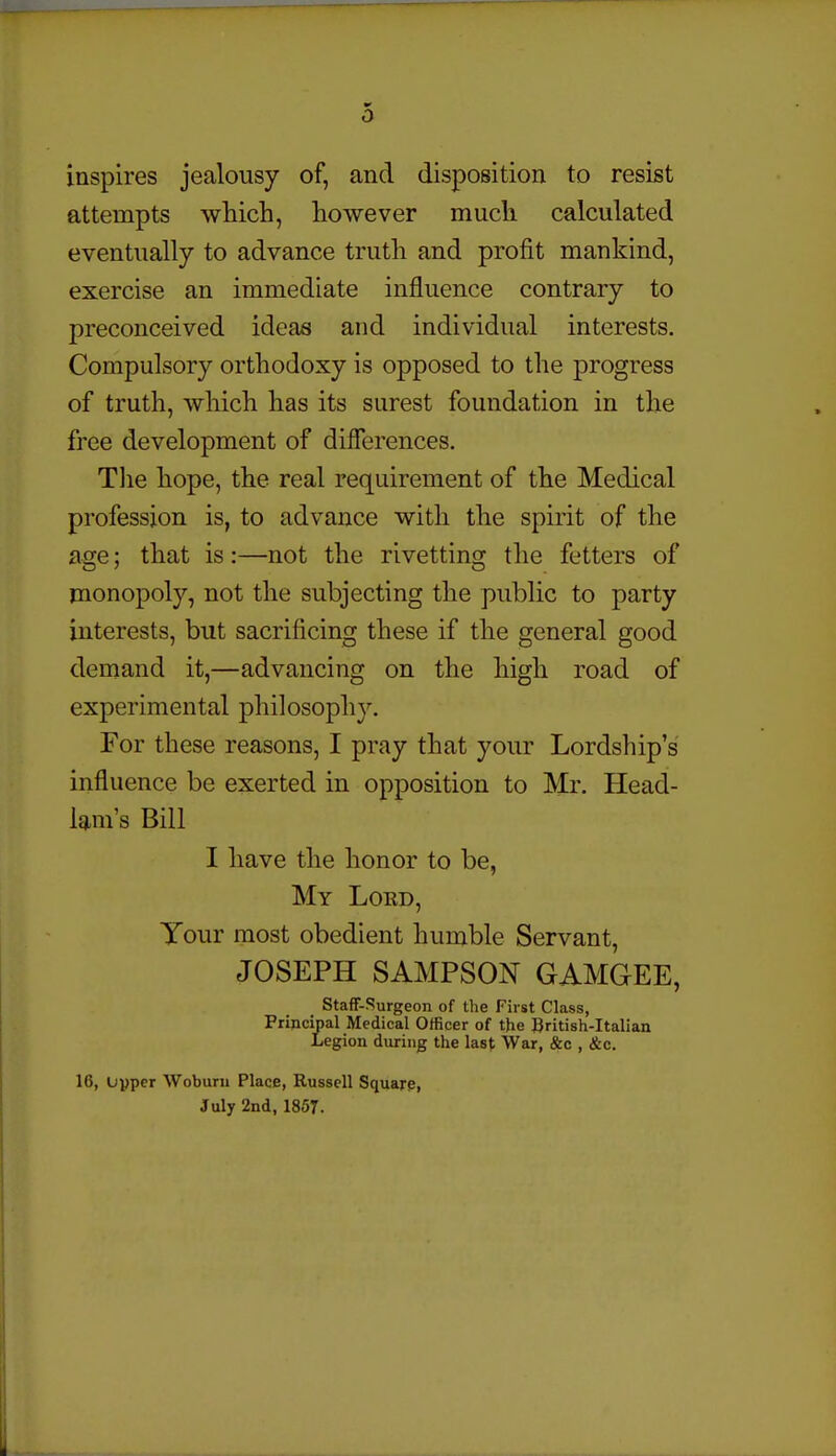 0 inspires jealousy of, and disposition to resist attempts which, however much calculated eventually to advance truth and profit mankind, exercise an immediate influence contrary to preconceived ideas and individual interests. Compulsory orthodoxy is opposed to the progress of truth, which has its surest foundation in the free development of diflerences. Tlie hope, the real requirement of the Medical profession is, to advance with the spirit of the age; that is :—not the rivetting the fetters of monopoly, not the subjecting the public to party interests, but sacrificing these if the general good demand it,—advancing on the high road of experimental philosophy. For these reasons, I pray that your Lordship's influence be exerted in opposition to Mr. Head- lam s Bill I have the honor to be, My Lord, Your most obedient humble Servant, JOSEPH SAMPSON GAMGEE, Staff-Surgeon of the First Class, Pripcipal Medical Officer of the British-Italian Legion during the last War, &c , &c. 16, Upper Woburn Place, Russell Square, July 2nd, 1857.