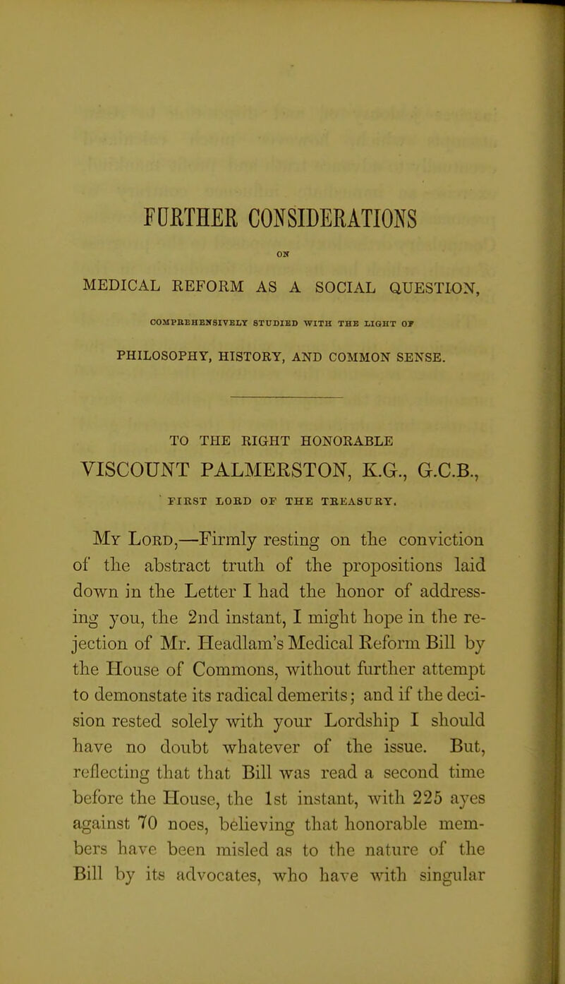 FUmER CONSIDERATIOiXS MEDICAL REFORM AS A SOCIAL QUESTION, C0MPIIEHEN8IVBI.Y STCOJES WITH THB LIGHT OF PHILOSOPHY, HISTORY, AND COMMON SENSE. TO THE RIGHT HONORABLE VISCOUNT PALMERSTON, KG., G.C.B., ■ FIRST liOBD OF THE TBEASURY. My Lord,—Firmly resting on tlie conviction of tlie abstract trutli of the propositions laid cloAvn in tlie Letter I had tlie honor of address- ing you, the 2nd instant, I might hope in the re- jection of Mr. Headlam's Medical Reform Bill by the House of Commons, without further attempt to demonstate its radical demerits; and if the deci- sion rested solely with your Lordship I should have no doubt whatever of the issue. But, reflecting that that Bill was read a second time before the House, the 1st instant, with 225 ayes against 70 noes, believing that honorable mem- bers have been misled as to the nature of the Bill by its advocates, who have with singular