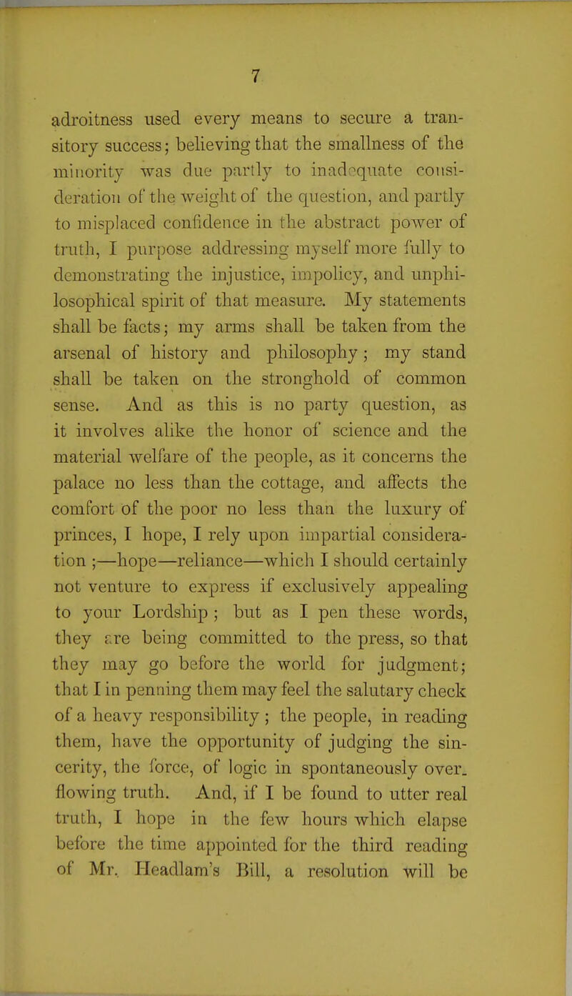 adroitness used every means to secure a tran- sitory success; believing that the smallness of the minority was due partly to inadequate consi- deration of the weight of the question, and partly to misj)laced confidence in the abstract power of truth, I purpose addressing myself more fully to demonstrating the injustice, impolicy, and unphi- losophical spirit of that measure. My statements shall be facts; my arms shall be taken from the arsenal of history and philosophy ; my stand shall be taken on the stronghold of common sense. And as this is no party question, as it involves alike the honor of science and the material welfare of the people, as it concerns the palace no less than the cottage, and affects the comfort of the poor no less than the luxury of princes, I hope, I rely upon impartial considera- tion ;—hope—reliance—whicli I should certainly not venture to express if exclusively appealing to your Lordship ; but as I pen these words, they ere being committed to the press, so that they may go before the world for judgment; that I in penning them may feel the salutary check of a heavy responsibility ; the people^ in reading them, have the opportunity of judging the sin- cerity, the force, of logic in spontaneously over, flowing truth. And, if I be found to utter real truth, I hope in the few hours which elapse before the time appointed for the third reading of Mr, Headlam's Bill, a resolution will be
