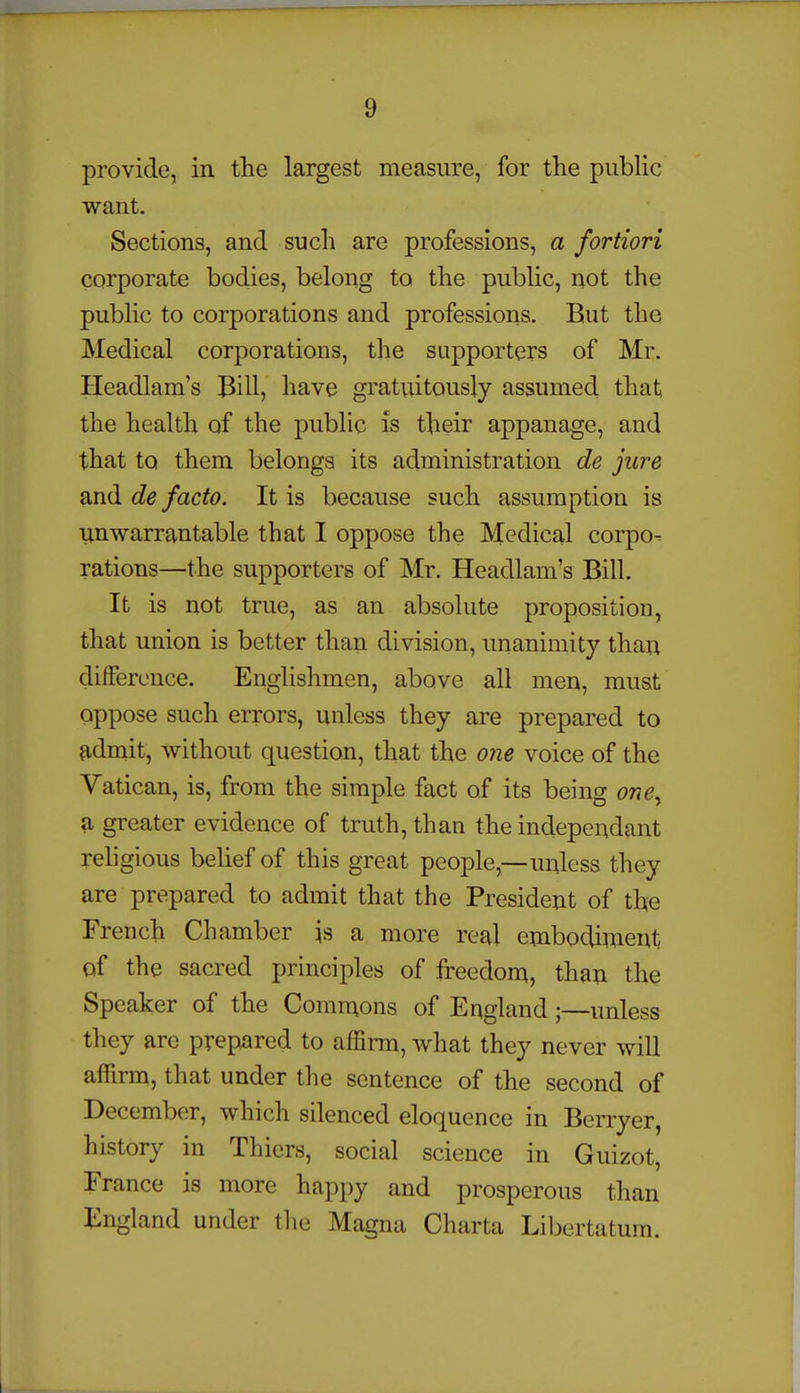 provide, in the largest measure, for the public want. Sections, and such are professions, a fortiori corporate bodies, belong to the public, not the public to corporations and professions. But the Medical corporations, the supporters of Mr. Headlam's Bill, have gratuitously assumed that the health of the public is their appanage, and that to them belongs its administration de jure and de facto. It is because such assumption is imwarrantable that I oppose the Medical corpo- rations—the supporters of Mr. Headlam's Bill. It is not true, as an absolute proposition, that union is better than division, unanimity than difference. Englishmen, above all men, must oppose such errors, unless they are prepared to adniit, without question, that the one voice of the Vatican, is, from the simple fact of its being one^ a greater evidence of truth, than the independant religious beUef of this great people,—unless they are prepared to admit that the President of the French Chamber is a more real embodiment of the sacred principles of freedom, than the Speaker of the Commons of England;—unless they are prepared to afSrm, what they never will affirm, that under the sentence of the second of December, which silenced eloquence in Berryer, history in Thiers, social science in Guizot, France is more happy and prosperous than England under tlie Magna Charta Libertatura.