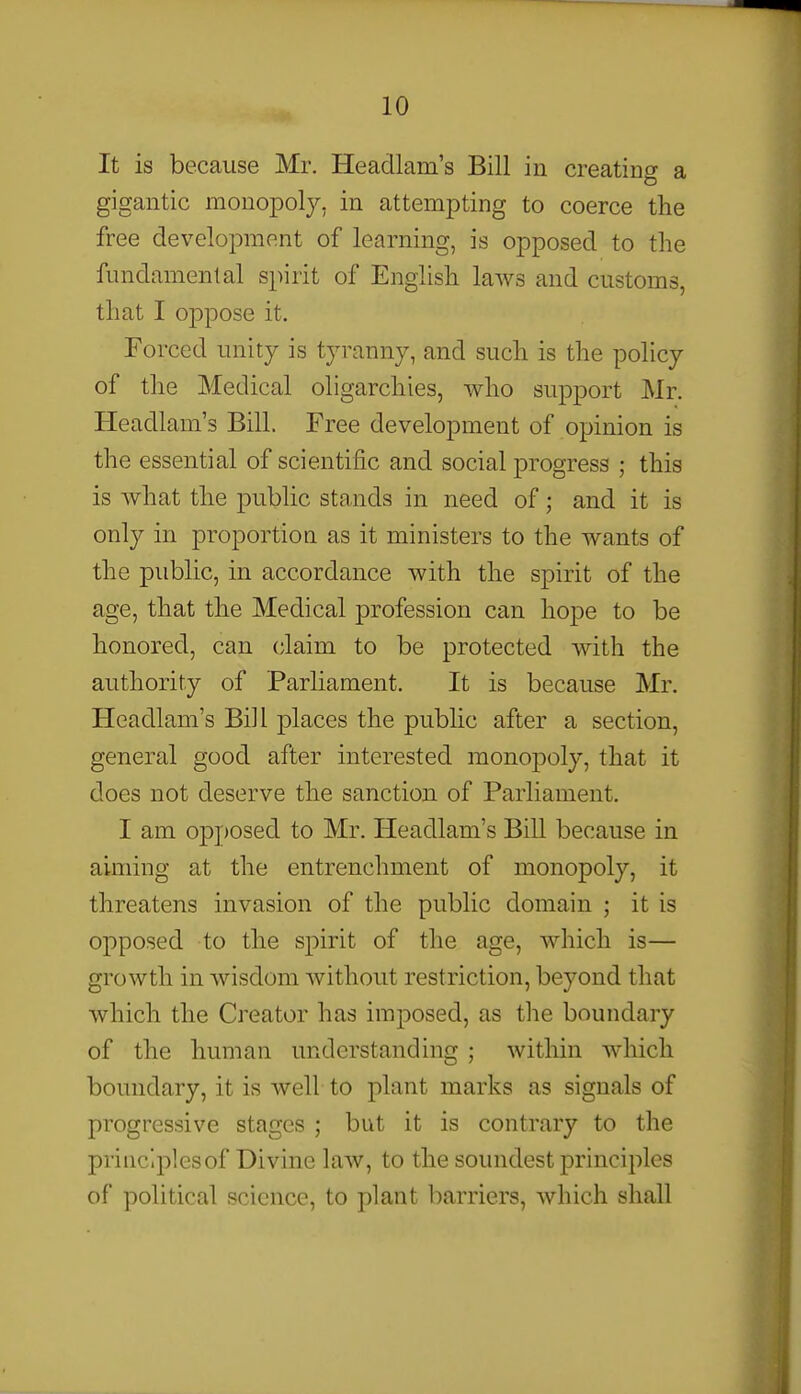 It is because Mr. Headlam's Bill in creating a gigantic monopoly, in attempting to coerce the free development of learning, is opposed to the fundamental spirit of English laws and customs, that I oppose it. Forced unity is tyranny, and such is the policy of the Medical oligarchies, who support Mr. Headlam's Bill. Free development of opinion is the essential of scientific and social progress ; this is what the public stands in need of; and it is only in proportion as it ministers to the wants of the public, in accordance with the spirit of the age, that the Medical profession can hope to be honored, can claim to be protected with the authority of Parliament. It is because Mr. Headlam's Bill places the public after a section, general good after interested monopoly, that it does not deserve the sanction of Parliament, I am op] )Osed to Mr. Headlam's Bill because in aiming at the entrenchment of monopoly, it threatens invasion of the public domain ; it is opposed to the spirit of the age, which is— growth in wisdom without restriction, beyond that which the Creator has imposed, as the boundary of the human understanding ; within which boundary, it is well to plant marks as signals of progressive stages ; but it is contrary to the principles of Divine law, to the soundest principles of political science, to plant barriers, which shall