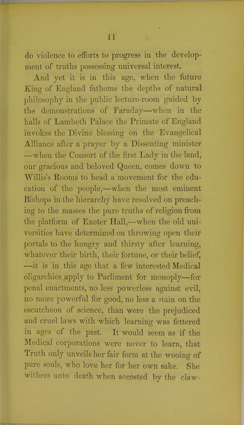 do violence to eiforts to progress in the develop- ment of truths possessing universal interest. And yet it is in this age, when the future King of England fathoms the depths of natural philosophy in the public lecture-room guided by the demonstrations of Faraday—when in the halls of Lambeth Palace the Primate of England invokes the Divine blessing on the Evangelical AUiance after a prayer by a Dissenting minister —when the Consort of the first Lady in the land, our gracious and beloved Queen, comes down to Wilhs's Rooms to head a movement for the edu- cation of the people,—when the most eminent Bishops in the hierarchy have resolved on preach- ing to the masses the pure truths of religion from the platform of Exeter Hall,—when the old uni- versities have determined on throwing open their portals to the hungry and thirsty after learning, whatever their birth, their fortune, or their belief, —it is in this age that a few interested Medical ohgarchies apply to Parliment for monoply—for penal enactments, no less powerless against evil, no more powerful for good, no less a stain on the escutcheon of science, than were the prejudiced and cruel laws with which learning was fettered in ages of the past. It would seem as if the Medical corporations were never to learn, that Truth only unveils her fair form at the wooing of pure souls, who love her for her own sake. She withers unto death when accosted by the claw-