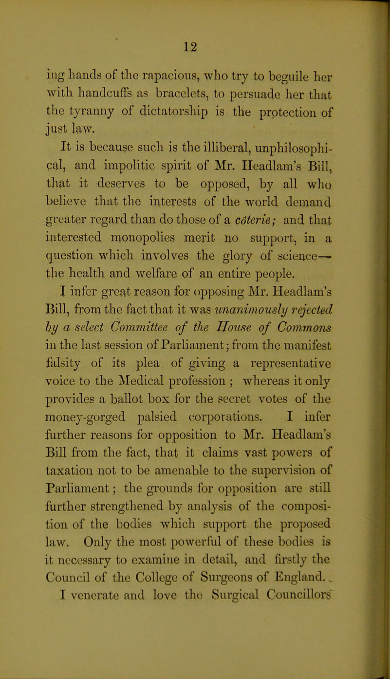 iiig Lands of tlie rapacious, wlio try to beguile her with handcuffs as bracelets, to persuade her that the tyranny of dictatorship is the protection of just law. It is because such is the illiberal, unphilosophi- cd, and impolitic spirit of Mr. Ileadlam's Bill, that it deserves to be opposed, by all who believe that the interests of the world demand greater regard than do those of a coterie; and that interested monopolies merit no suj)port, in a question which involves the glory of science— the health and welfare of an entire people. I infer great reason for opposing Mr. Headlam's Bill, from the fact that it was unanimously rejected hy a select Committee of the House of Commons in the last session of Parliament; from the manifest falsity of its plea of giving a representative voice to the Medical profession ; whereas it only provides a ballot box for the secret votes of the money-gorged palsied corporations. I infer further reasons for opposition to Mr. Headlam's Bill from the fact, that it claims vast powers of taxation not to be amenable to the supervision of Parliament; the grounds for opposition are still further strengthened by analysis of the composi- tion of the bodies which support the proposed law. Only the most powerful of these bodies is it necessary to examine in detail, and firstly the Council of the College of Surgeons of England.. I venerate and love the Surgical Councillors