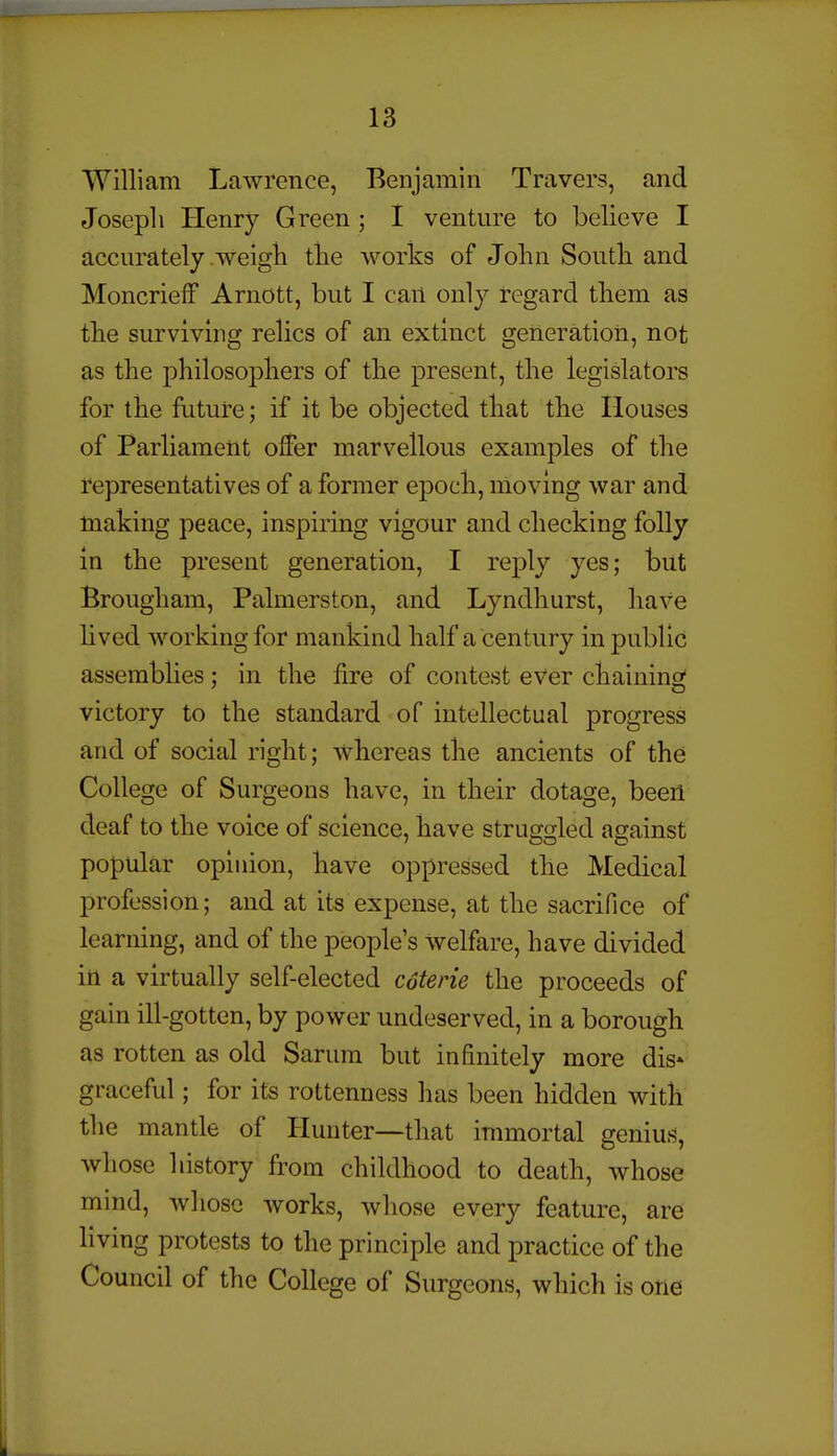 William Lawrence, Benjamin Travers, and Joseph Henry Green ; I venture to believe I accurately weigh the works of John South and MoncriefF Arnott, but I can only regard them as the surviving relics of an extinct generation, not as the philosophers of the present, the legislators for the future; if it be objected that the Houses of Parliament offer marvellous examples of the representatives of a former epoch, moving war and making peace, inspiring vigour and checking folly in the present generation, I reply yes; but Brougham, Palmerston, and Lyndhurst, have lived working for mankind half a century in public assembUes; in the fire of contest ever chaining victory to the standard of intellectual progress and of social right; Avhereas the ancients of the College of Surgeons have, in their dotage, been deaf to the voice of science, have struggled against popular opinion, have oppressed the Medical profession; and at its expense, at the sacrifice of learning, and of the people's welfare, have divided in a virtually self-elected coterie the proceeds of gain ill-gotten, by power undeserved, in a borough as rotten as old Sarura but infinitely more dis- graceful ; for its rottenness has been hidden with the mantle of Hunter—that immortal genius, whose history from childhood to death, whose mind, whose Avorks, whose every feature, are living protests to the principle and practice of the Council of the College of Surgeons, which is one