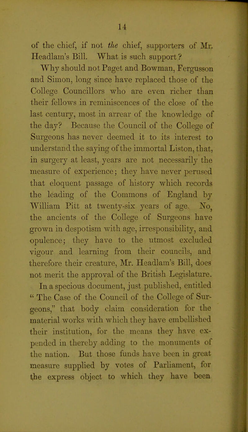 of the chief, if not the chief, supporters of Mr. Headlain's Bill. What is such support ? Why should not Paget and Bowman, Fergusson and Simon, long since have replaced those of the College Councillors who are even richer than their fellows in reminiscences of the close of the last century, most in arrear of the knowledge of the day? Because the Council of the College of Surgeons has never deemed it to its interest to understand the saying of the immortal Liston, that, in surgery at least, years are not necessarily the measure of experience; they have never perused that eloquent passage of history which records the leading of the Commons of England by William Pitt at twenty-six years of age, l^o^ the ancients of the College of Surgeons have grown in despotism with age, irresponsibility, and opulence; they have to the utmost excluded vigour and learning from their councils, and therefore their creature, Mr. Headlam's Bill, does not merit the approval of the British Legislature. In a specious document, just published, entitled  The Case of the Council of the College of Sur- geons, that body claim consideration for the material works with which they have embellished their institution, for the means they have ex- pended in thereby adding to the monuments of the nation. But those funds have been in great measure supplied by votes of Parliament, for l^he express object to which they have been