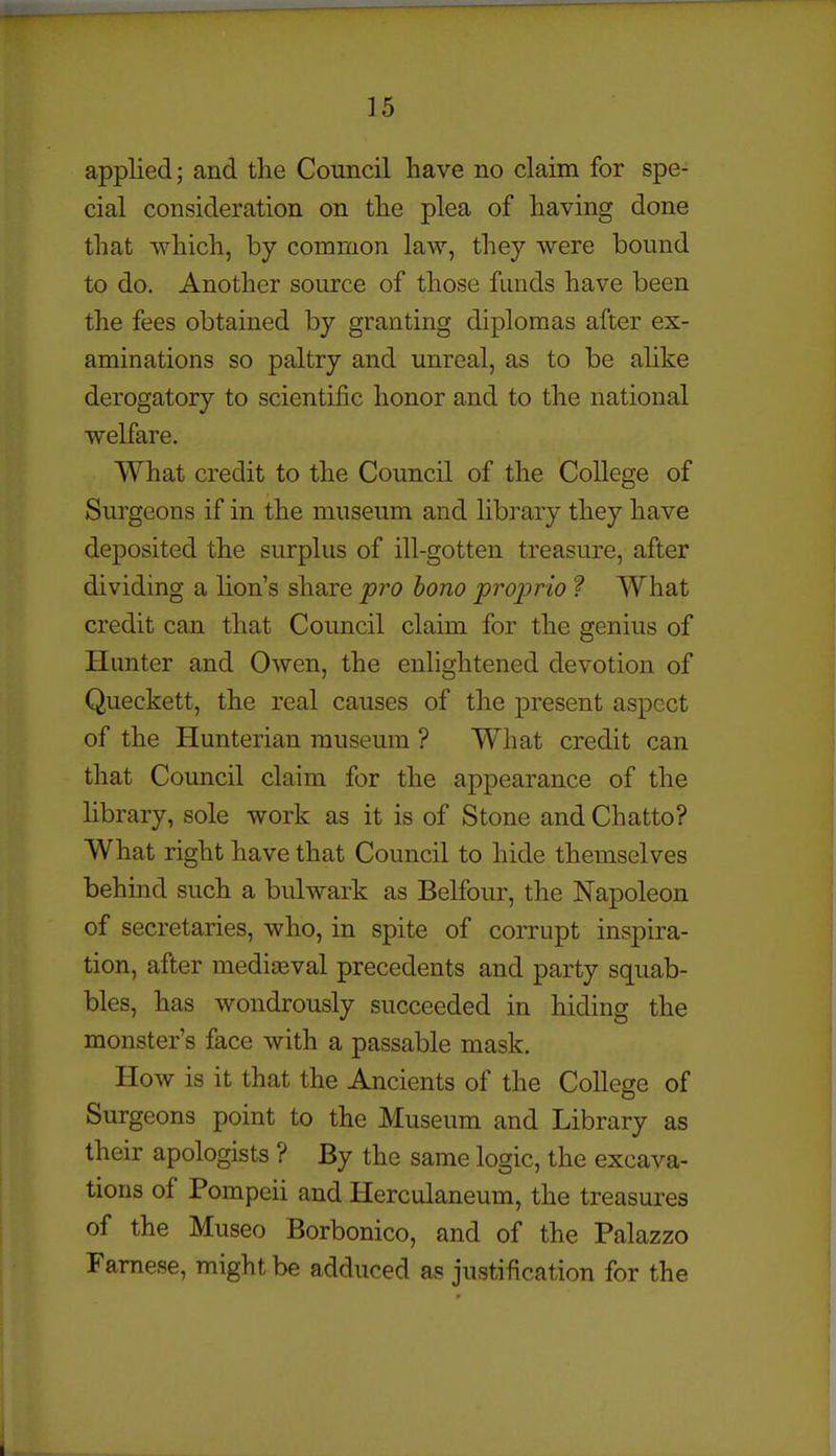 applied; and the Council have no claim for spe- cial consideration on the plea of having done that which, by common law, they were bound to do. Another source of those funds have been the fees obtained by granting diplomas after ex- aminations so paltry and unreal, as to be alike derogatory to scientific honor and to the national welfare. What credit to the Council of the College of Surgeons if in the museum and library they have deposited the surplus of ill-gotten treasure, after dividing a lion's share pro bono proprio ? What credit can that Council claim for the genius of Hunter and Owen, the enlightened devotion of Queckett, the real causes of the present aspect of the Hunterian museum ? What credit can that Council claim for the appearance of the library, sole work as it is of Stone and Chatto? What right have that Council to hide themselves behind such a bulwark as Belfour, the Napoleon of secretaries, who, in spite of corrupt inspira- tion, after mediaeval precedents and party squab- bles, has wondrously succeeded in hiding the monster's face with a passable mask. How is it that the Ancients of the College of Surgeons point to the Museum and Library as their apologists ? By the same logic, the excava- tions of Pompeii and Herculaneum, the treasures of the Museo Borbonico, and of the Palazzo Famese, might be adduced as justification for the