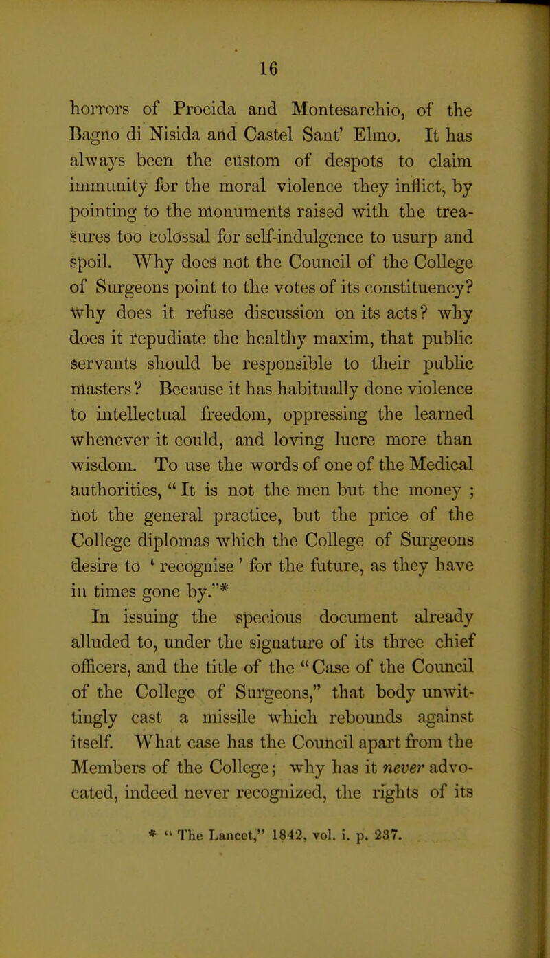 horrors of Procida and Montesarchio, of the Bagiio di Nisida and Castel Sant' Ehno. It has always been the ciistom of despots to claim immunity for the moral violence they inflict, by pointing to the monuments raised with the trea- sures too Colossal for self-indulgence to usurp and spoil. Why does not the Council of the College of Surgeons point to the votes of its constituency? why does it refuse discussion on its acts ? why does it repudiate the healthy maxim, that public servants should be responsible to their pubHc masters ? Because it has habitually done violence to intellectual freedom, oppressing the learned whenever it could, and loving lucre more than wisdom. To use the words of one of the Medical authorities,  It is not the men but the money ; ilot the general practice, but the price of the College diplomas which the College of Surgeons desire to ' recognise' for the future, as they have in times gone by.* In issuing the specious document already alluded to, under the signature of its three chief officers, and the title of the  Case of the Council of the College of Surgeons, that body unwit- tingly cast a missile which rebounds against itself What case has the Council apart from the Members of the College; why has it never sidvo- cated, indeed never recognized, the rights of its *  The Lancet, 1842, vol. i. p. 237.