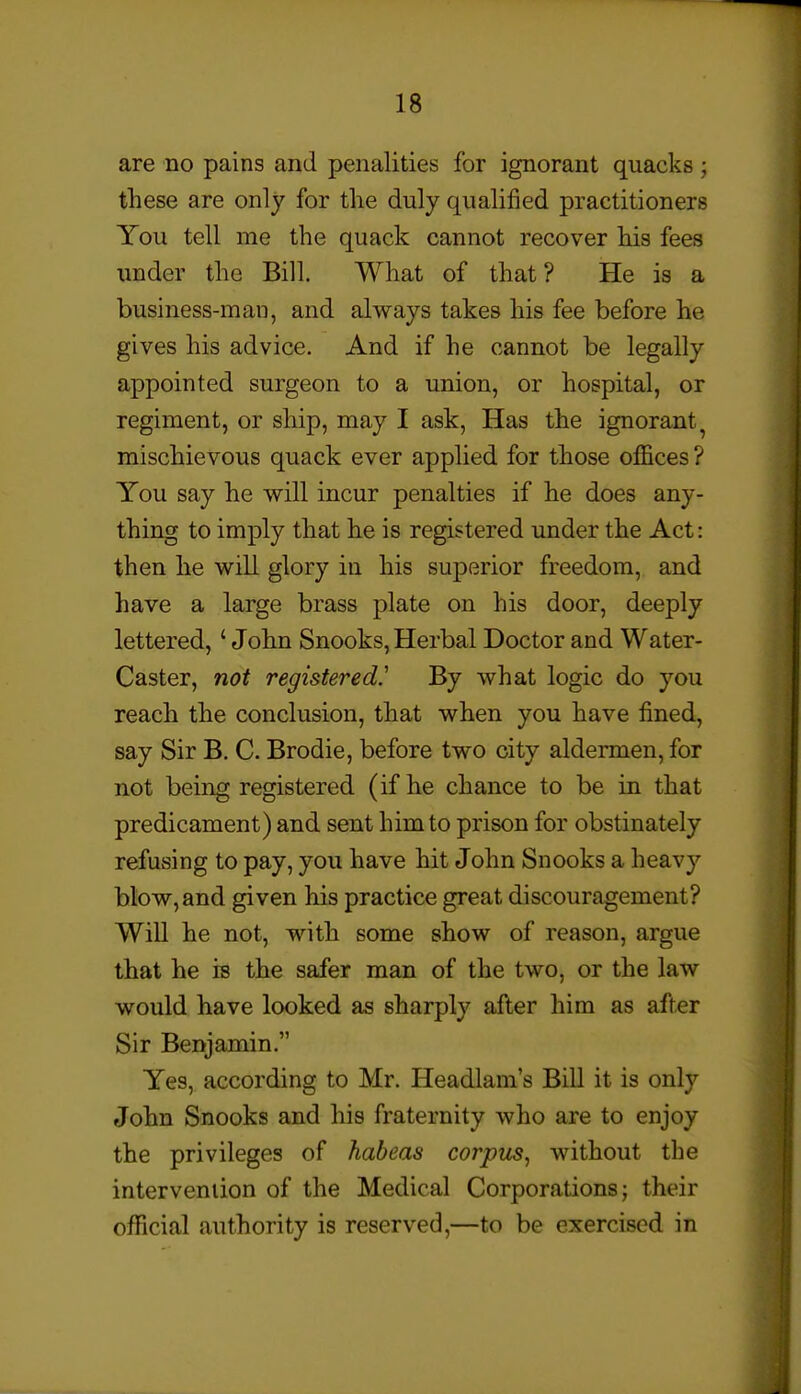 are no pains and penalities for ignorant quacks; these are only for tlie duly qualified practitioners You tell me the quack cannot recover his fees under the Bill. What of that ? He is a business-man, and always takes his fee before he gives his advice. And if he cannot be legally appointed surgeon to a union, or hospital, or regiment, or ship, may I ask. Has the ignorant^ mischievous quack ever applied for those offices ? You say he will incur penalties if he does any- thing to imply that he is registered under the Act: then he will glory in his superior freedom, and have a large brass plate on his door, deeply lettered,' John Snooks, Herbal Doctor and Water- Caster, not registered.' By what logic do you reach the conclusion, that when you have fined, say Sir B, C. Brodie, before two city aldermen, for not being registered (if he chance to be in that predicament) and sent him to prison for obstinately refusing to pay, you have hit John Snooks a heavy blow, and given his practice great discouragement? Will he not, with some show of reason, argue that he is the safer man of the two, or the law would have looked as sharply after him as after Sir Benjamin. Yes, according to Mr. Headlara's Bill it is only John Snooks and his fraternity who are to enjoy the privileges of habeas corpus, without the intervention of the Medical Corporations; their official authority is reserved,—to be exercised in