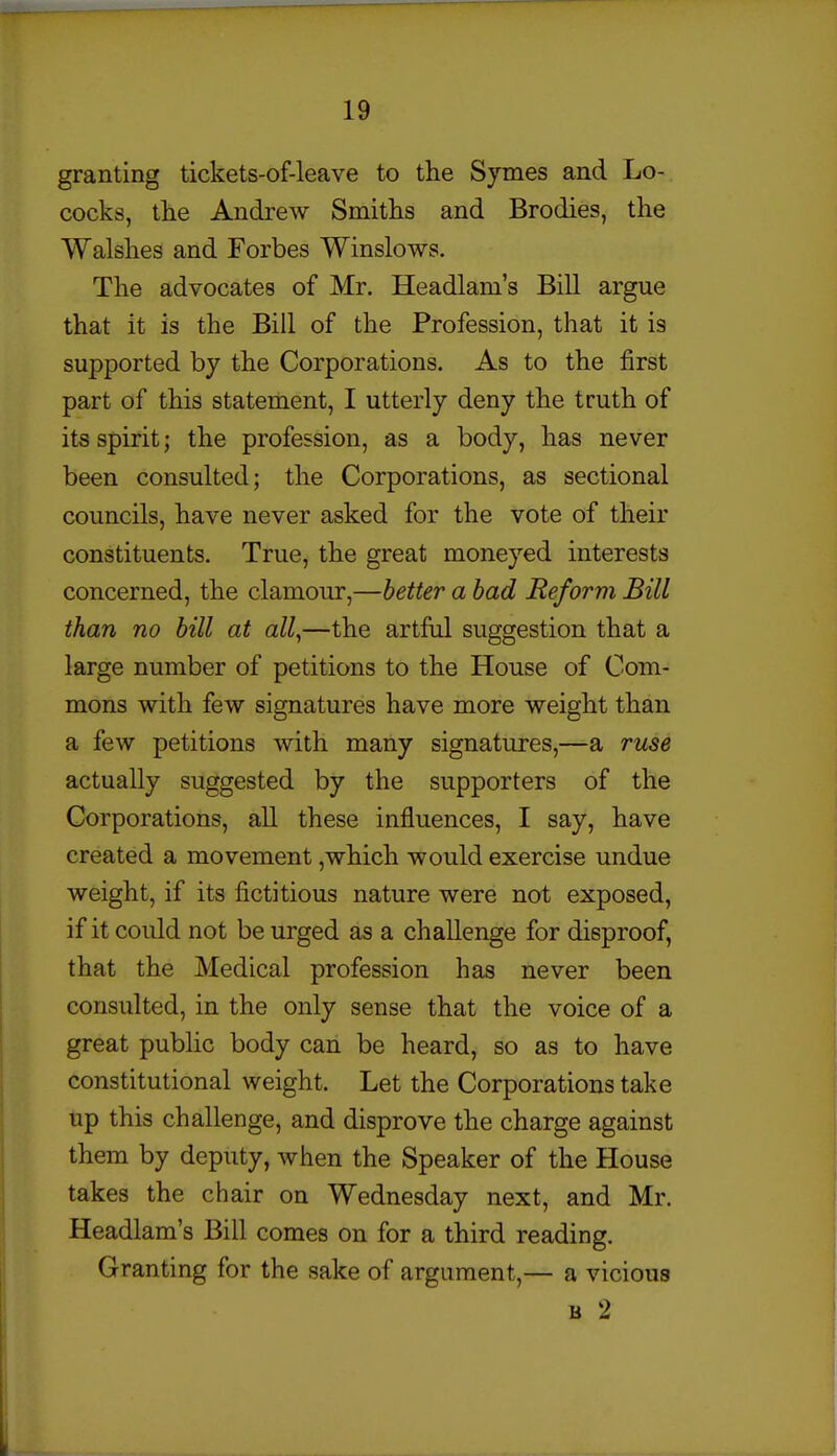 granting tickets-of-leave to the Symes and Lo- cocks, the Andrew Smiths and Brodies, the Walshes and Forbes Winslows. The advocates of Mr. Headlam's Bill argue that it is the Bill of the Profession, that it is supported by the Corporations. As to the first part of this statement, I utterly deny the truth of its spirit; the profession, as a body, has never been consulted; the Corporations, as sectional councils, have never asked for the vote of their constituents. True, the great moneyed interests concerned, the clamour,—better a had Reform Bill than no bill at all,—the artful suggestion that a large number of petitions to the House of Com- mons with few signatures have more weight than a few petitions with many signatures,—a ruse actually suggested by the supporters of the Corporations, all these influences, I say, have created a movement ,which would exercise undue weight, if its fictitious nature were not exposed, if it could not be urged as a challenge for disproof, that the Medical profession has never been consulted, in the only sense that the voice of a great pubhc body can be heard, so as to have constitutional weight. Let the Corporations take up this challenge, and disprove the charge against them by deputy, when the Speaker of the House takes the chair on Wednesday next, and Mr. Headlam's Bill comes on for a third reading. Granting for the sake of argument,— a vicious B 2