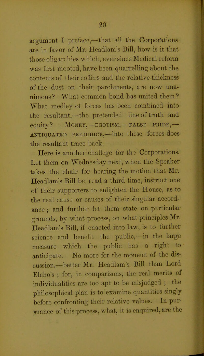 argument I preface,—that aU the Corporations are in favor of Mr. Headlam's Bill, how is it that those oligarchies which, ever since Medical reform was first mooted, have been quarrelling about the contents of their coffers and the relative thickness of the dust on their parchments, are now una- nimous? What common bond has united them? What medley of forces has been combined into the resultant,—the pretended line of truth and equity? Money,—egotism,—false pride,— ANTIQUATED PREJUDICE,—into thcSC forCCS doCS the resultant trace back. Here is another challege for th3 Corporations. Let them on Wednesday next, when the Speaker takes the chair for hearing the motion that Mr. Headlam's Bill be read a third time, instruct one of their supporters to enlighten the House, as to the real cans 3 or causes of their singular accord- ance ; and further let them state on particular grounds, by what process, on what principles Mr. Headlam's Bill, if enacted into law, is to further science and benefit the public,- in the large measure which the pubUc haj; a righ': to anticipate. No more for the moment of the dis- cussion—better Mr. Headlam's Bill than Lord Elcho's ; for, in comparisons, the real merits of individualities are too apt to be misjudged ; the philosophical plan is to examine quantities singly before confronting their relative values. In pur- suance of this process, what, it is enquired, are the