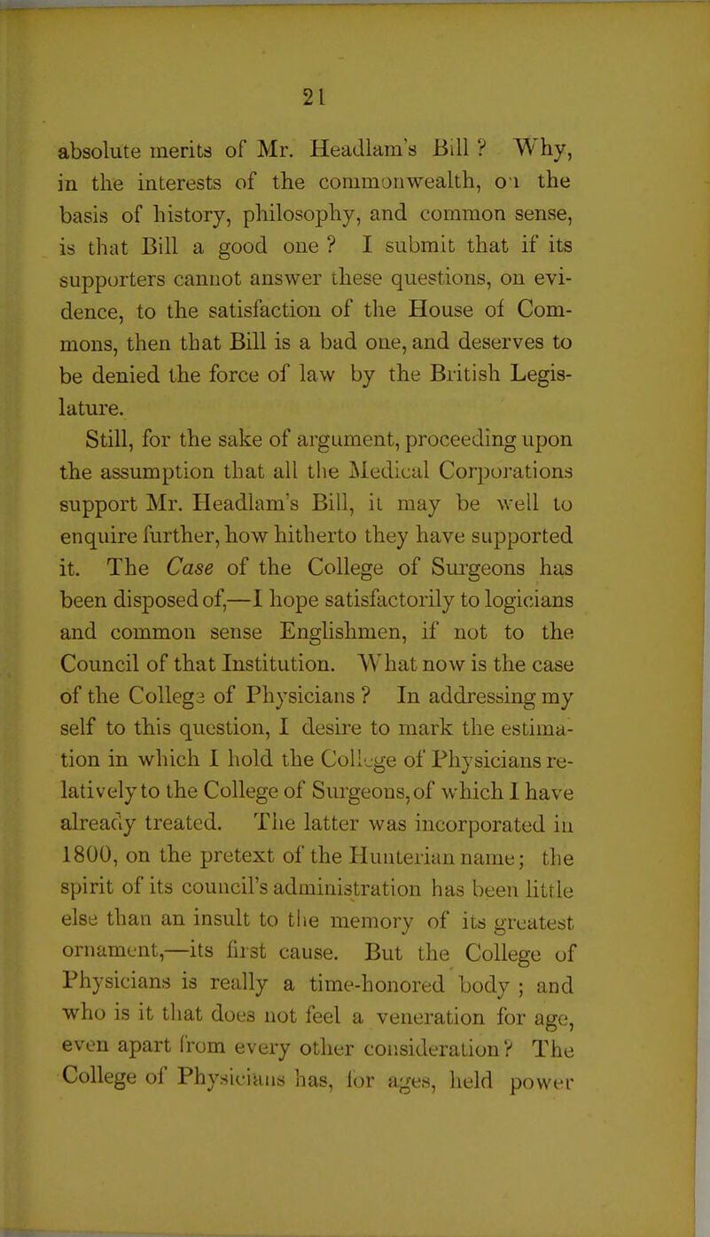 absolute merits of Mr. Headlam s Bill ? Why, in the interests of the commonwealth, o i the basis of history, philosophy, and common sense, is that Bill a good one ? I submit that if its supporters cannot answer these questions, on evi- dence, to the satisfaction of the House of Com- mons, then that Bill is a bad one, and deserves to be denied the force of law by the British Legis- lature. Still, for the sake of argument, proceeding upon the assumption that all the i\iedical Corporations support Mr. Headlam's Bill, il may be well to enquire further, how hitherto they have supported it. The Case of the College of Surgeons has been disposed of,—I hope satisfactorily to logicians and common sense Englishmen, if not to the Council of that Institution. What now is the case of the CoUega of Physicians ? In addressing my self to this question, I desire to mark the estima- tion in which I hold the College of Physicians re- latively to the College of Surgeons, of which 1 have already treated. The latter was incorporated iu 1800, on the pretext of the Hunterian name; the spirit of its council's administration has been little else than an insult to the memory of its greatest ornament,—its first cause. But the College of Physicians is really a time-honored body ; and who is it that does not feel a veneration for age, even apart from every other consideration? The College of Physicians has, lor ages, held power