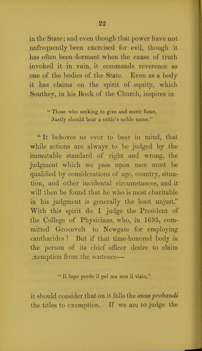 in the State; and even thougli that power have not unfrequently been exercised for evil, though it has often been dormant when the cause of truth invoked it in vain, it commands reverence as one of the bodies of the State. Even as a body- it has claims on the spirit of equity, which Sou they, in his Book of the Church, inspires in  Those who seeking to give and merit fame, Justly should hear a critic's noble name.  It behoves us ever to bear in mind, that while actions are always to be judged by the immutable standard of right and wrong, the judgment which we pass upon men must be quahfied by considerations of age, country, situa- tion, and other incidental circumstances, and it will then be found that he who is most charitable in his judgment is generally the least unjust. With this spirit do I judge the President of the College of Physicians, who, in 1693, com- mitted Groenvelt to Newgate for employing cantharides I But if that time-honored body in the person of its chief officer desire to claim ;xemption from the sentence—  II lupo perdc il pel ma non il vizio, it should consider that on it falls the onxis prohandi the titles to exemption. If we are to judge the