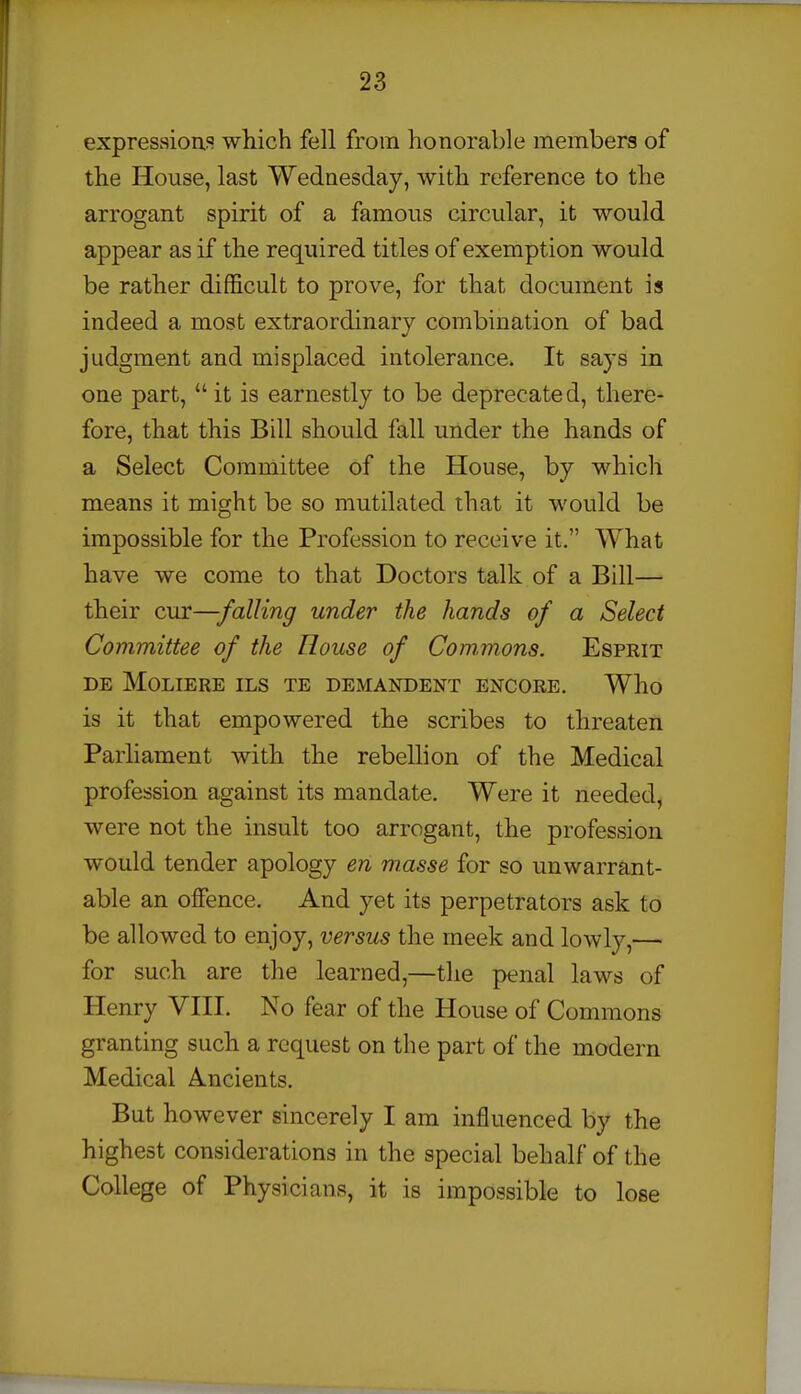 expressions which fell from honorable members of the House, last Wednesday, with reference to the arrogant spirit of a famous circular, it would appear as if the required titles of exemption would be rather difficult to prove, for that document is indeed a most extraordinary combination of bad judgment and misplaced intolerance. It says in one part,  it is earnestly to be deprecated, there- fore, that this Bill should fall under the hands of a Select Committee of the House, by which means it might be so mutilated that it would be impossible for the Profession to receive it. What have we come to that Doctors talk of a Bill— their cur—falling under the hands of a Select Committee of the House of Commons. Esprit DE MOLIERE ILS TE DEMANDENT ENCORE. Who is it that empowered the scribes to threaten Parhament with the rebellion of the Medical profession against its mandate. Were it needed, were not the insult too arrogant, the profession would tender apology en masse for so unwarrant- able an offence. And yet its perpetrators ask to be allowed to enjoy, versus the meek and lowly,— for such are the learned,—the penal laws of Henry VIII. No fear of the House of Commons granting such a request on the part of the modern Medical Ancients. But however sincerely I am influenced by the highest considerations in the special behalf of the College of Physicians, it is impossible to lose