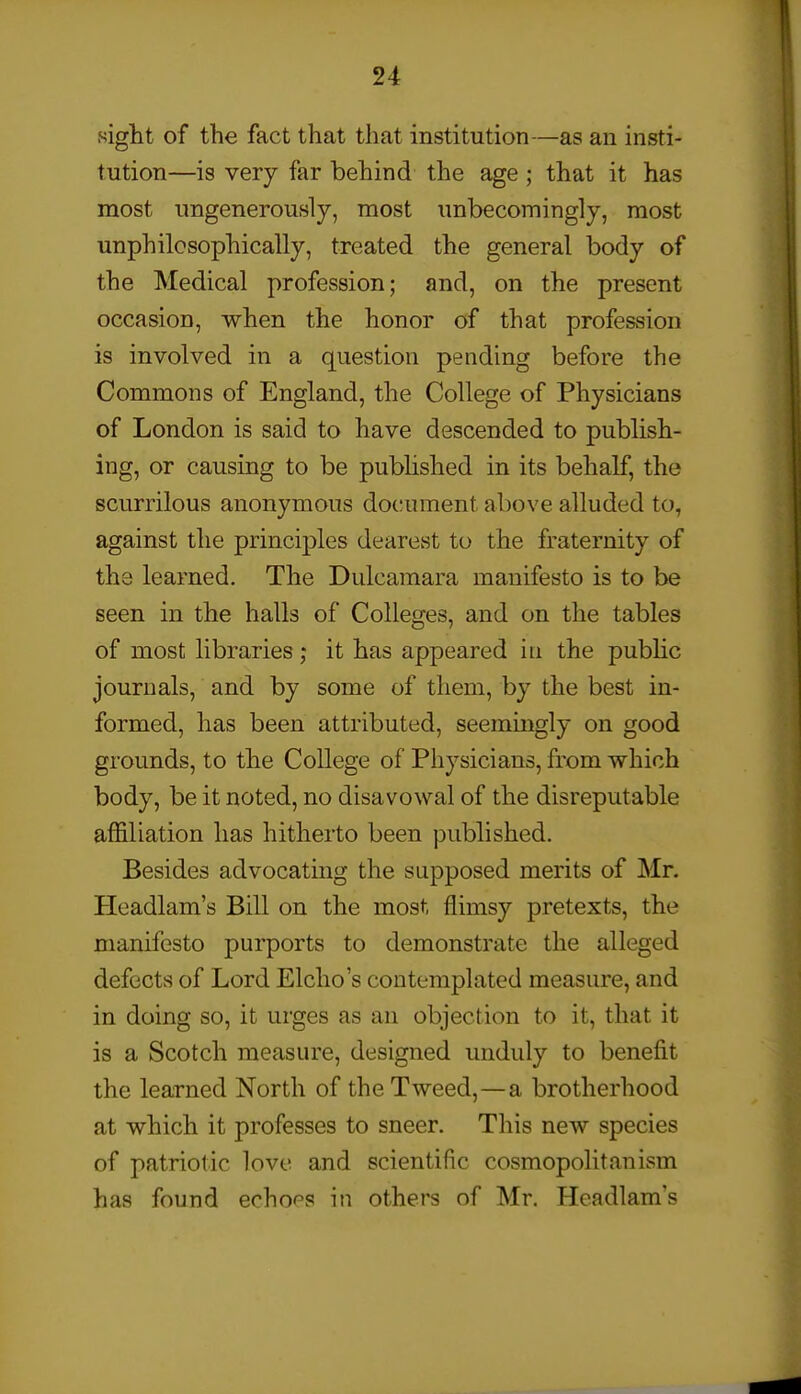 sight of the fact that that institution—as an insti- tution—is very far behind the age ; that it has most ungenerously, most unbecomingly, most unphilosophically, treated the general body of the Medical profession; and, on the present occasion, when the honor of that profession is involved in a question pending before the Commons of England, the College of Physicians of London is said to have descended to publish- ing, or causing to be published in its behalf, the scurrilous anonymous document above alluded to, against the princij)les dearest to the fraternity of the learned. The Dulcamara manifesto is to be seen in the halls of Colleges, and on the tables of most libraries; it has appeared in the pubhc journals, and by some of them, by the best in- formed, has been attributed, seemingly on good grounds, to the College of Physicians, from which body, be it noted, no disavowal of the disreputable affiliation has hitherto been published. Besides advocating the supposed merits of Mr. Headlam's Bill on the most flimsy pretexts, the manifesto purports to demonstrate the alleged defects of Lord Elcho's contemplated measure, and in doing so, it urges as an objection to it, that it is a Scotch measure, designed unduly to benefit the learned North of the Tweed,—a brotherhood at which it professes to sneer. This new species of patriotic love and scientific cosmopolitanism has found echor's in others of Mr. Headlam's