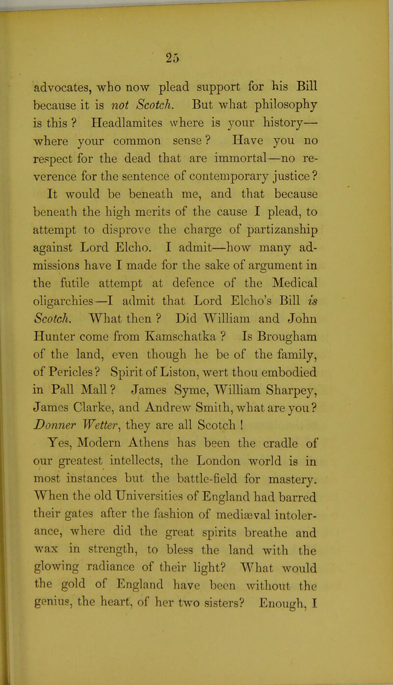 advocates, who now plead support for his Bill because it is not Scotch. But what philosophy is this ? Headlamites where is your history— where your common sense ? Have you no respect for the dead that are immortal—no re- verence for the sentence of contemporary justice ? It would be beneath me, and that because beneath the high merits of the cause I plead, to attempt to disprove the charge of partizanship against Lord Elcho. I admit—how many ad- missions have I made for the sake of argument in the futile attempt at defence of the Medical oligarchies—I admit that Lord Elcho's Bill is Scotch. What then ? Did William and John Hunter come from Kamschatka ? Is Brougham of the land, even though he be of the family, of Pericles ? Spirit of Liston, wert thou embodied in Pall Mall? James Syme, William Sharpey, James Clarke, and Andrew Smith, what are you? Donner Wetter^ they are all Scotch 1 Yes, Modern Athens has been the cradle of our greatest intellects, the London world is in most instances but the battle-field for mastery. When the old Universities of England had barred their gates after the fashion of mediaeval intoler- ance, where did the great spirits breathe and wax in strength, to bless the land with the glowing radiance of their light? What would the gold of England have been without the genius, the heart, of her two sisters? Enough, I 1