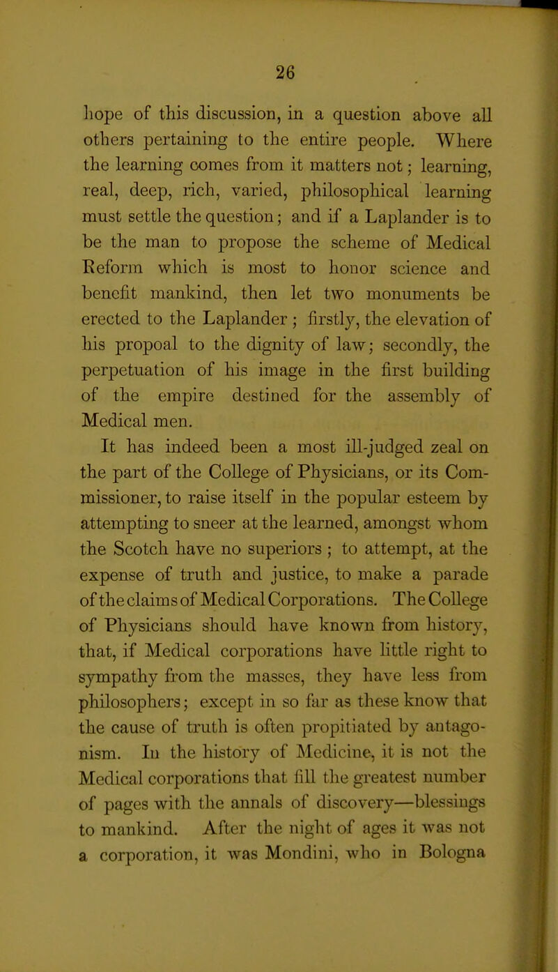 liope of this discussion, in a question above all others pertaining to the entire people. Where the learning comes from it matters not; learning, real, deep, rich, varied, philosophical learning must settle the question; and if a Laplander is to be the man to propose the scheme of Medical Reform which is most to honor science and benefit mankind, then let two monuments be erected to the Laplander ; firstly, the elevation of his propoal to the dignity of law; secondly, the perpetuation of his image in the first building of the empire destined for the assembly of Medical men. It has indeed been a most ill-judged zeal on the part of the College of Physicians, or its Com- missioner, to raise itself in the popular esteem by attempting to sneer at the learned, amongst whom the Scotch have no superiors ; to attempt, at the expense of truth and justice, to make a parade of the claims of Medical Corporations. The College of Physicians should have known from history, that, if Medical corporations have little right to sympathy from the masses, they have less from philosophers; except in so far as these know that the cause of truth is often propitiated by antago- nism. In the history of Medicine, it is not the Medical corporations that fill the greatest number of pages with the annals of discovery—blessings to mankind. After the night of ages it was not a corporation, it was Mondini, who in Bologna