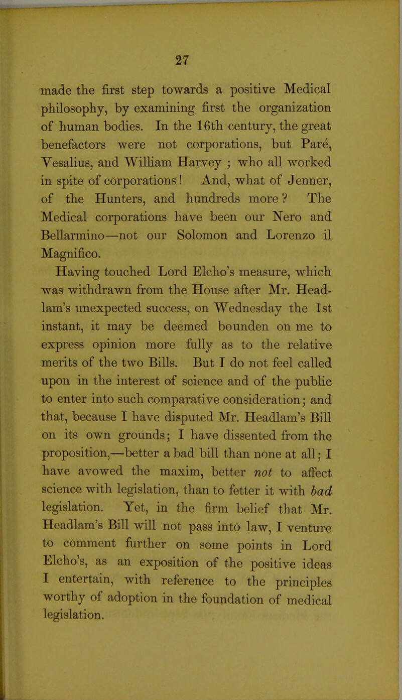 made the first step towards a positive Medical philosopliy, by examining first the organization of human bodies. In the 16th century, the great benefactors were not corporations, but Pare, Yesalius, and William Harvey ; who all worked in spite of corporations! And, what of Jenner, of the Hunters, and hundreds more ? The Medical corporations have been our Nero and BeUarmino—not our Solomon and Lorenzo il Magnifico. Having touched Lord Elcho's measure, which was withdrawn from the House after Mr. Head- lam's unexpected success, on Wednesday the 1st instant, it may be deemed bounden on me to express opinion more fully as to the relative merits of the two Bills. But I do not feel called upon in the interest of science and of the public to enter into such comparative consideration; and that, because I have disputed Mr. Headlam's Bill on its own grounds; I have dissented from the proposition^—better a bad bill than none at all; I have avowed the maxim, better not to affect science with legislation, than to fetter it with bad legislation. Yet, in the firm belief that Mr. Headlam's Bill will not pass into law, I venture to comment further on some points in Lord Elcho's, as an exposition of the positive ideas I entertain, with reference to the principles worthy of adoption in the foundation of medical legislation.