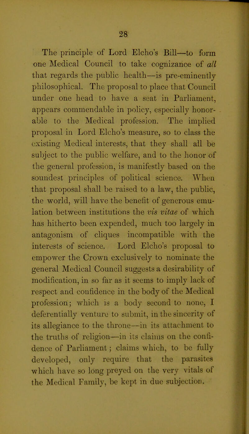 The principle of Lord Elclio's Bill—to form one Medical Council to take cognizance of all that regards the public health—is pre-eminently philosophical. The proposal to place that Council under one head to have a seat in Parliament, appears commendable in policy, especially honor- able to the Medical profession. The implied proposal in Lord Elcho's measure, so to class the existing Medical interests, that they shall all be subject to the public welfare, and to the honor of the general profession, is manifestly based on the soundest principles of political science. When that proposal shall be raised to a law, the public, the world, will have the benefit of generous emu- lation between institutions the vis vitae of which has hitherto been expended, much too largely in antagonism of cliques incompatible with the interests of science. Lord Elcho's proposal to empower the Crown exclusively to nominate the general Medical Council suggests a desirability of modification, in so far as it seems to imply lack of respect and confidence in the body of the Medical profession; which is a body second to none, I deferentially venture to submit, in the sincerity of its allegiance to the throne—in its attachment to the truths of religion—in its claims on the confi- dence of Parliament; claims which, to be fully developed, only require that the parasites which have so long preyed on the very vitals of the Medical Family, be kept in due subjection.