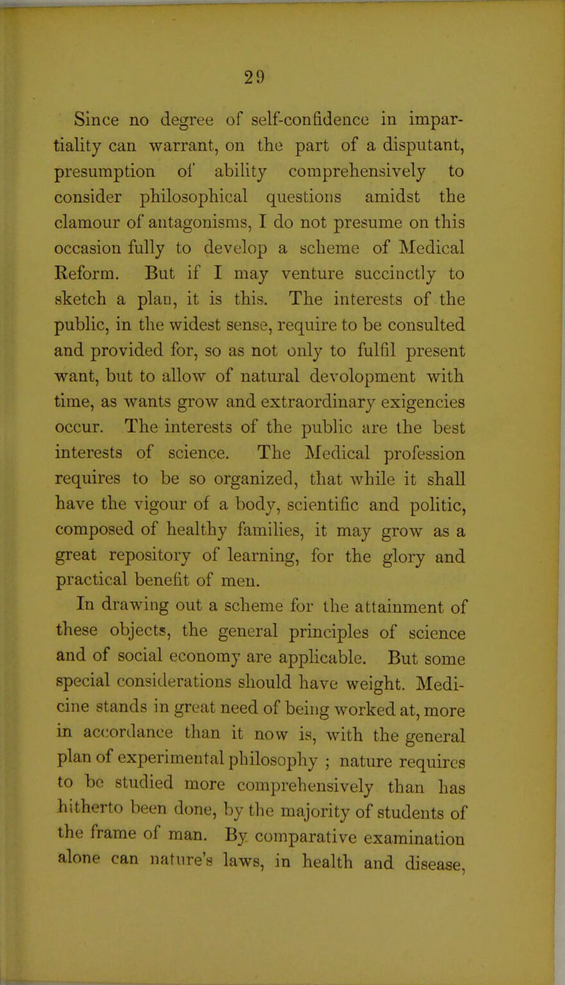 Since no degree of self-confidence in impar- tiality can warrant, on the part of a disputant, presumption of' ability comprehensively to consider philosophical questions amidst the clamour of antagonisms, I do not presume on this occasion fully to develop a scheme of Medical Reform. But if I may venture succinctly to sketch a plan, it is this. The interests of the public, in the widest sense, require to be consulted and provided for, so as not only to fulfil present want, but to allow of natural devolopment with time, as wants grow and extraordinary exigencies occur. The interests of the public are the best interests of science. The Medical profession requires to be so organized, that while it shall have the vigour of a body, scientific and politic, composed of healthy families, it may grow as a great repository of learning, for the glory and practical benefit of men. In drawing out a scheme for the attainment of these objects, the general principles of science and of social economy are apphcable. But some special considerations should have weight. Medi- cine stands in great need of being worked at, more in accordance than it now is, with the general plan of experimental philosophy ; nature requires to be studied more comprehensively than has hitherto been done, by the majority of students of the frame of man. By comparative examination alone can nature's laws, in health and disease.