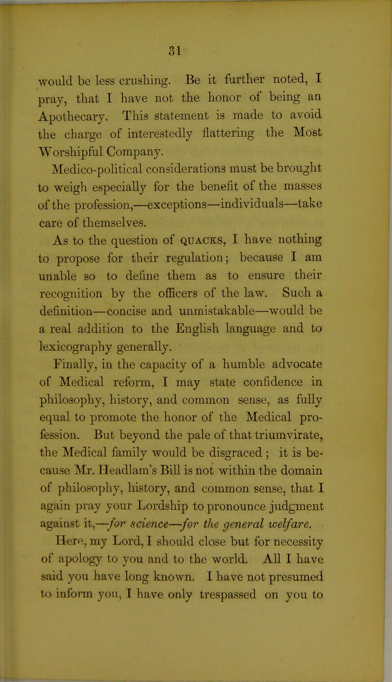 would be less crushing. Be it further noted, I pray, that I have not the honor of being an Apothecary. This statement is made to avoid the charge of interestedly flattering the Most Worshipful Company. Medico-political considerations must be brought to weigh especially for the benefit of the masses of the profession,—exceptions—individuals—take care of themselves. As to the question of quacks, I have nothing to propose for their regulation; because I am unable so to define them as to ensure their recognition by the oflScers of the law. Such a definition—concise and unmistakable—would be a real addition to the English language and to lexicography generally. Finally, in the capacity of a humble advocate of Medical reform, I may state confidence in philosophy, history, and common sense, as fully equal to promote the honor of the Medical pro- fession. But beyond the pale of that triumvirate, the Medical family would be disgraced; it is be- cause Mr. Headlam's Bill is not within the domain of philosophy, history, and common sense, that I again pray your Lordship to pronounce judgment against it,—for science—for the general welfare. Here, my Lord, I should close but for necessity of apology to you and to the world. All I have said you have long known. I have not presumed to inform you, 1 have only trespassed on you to