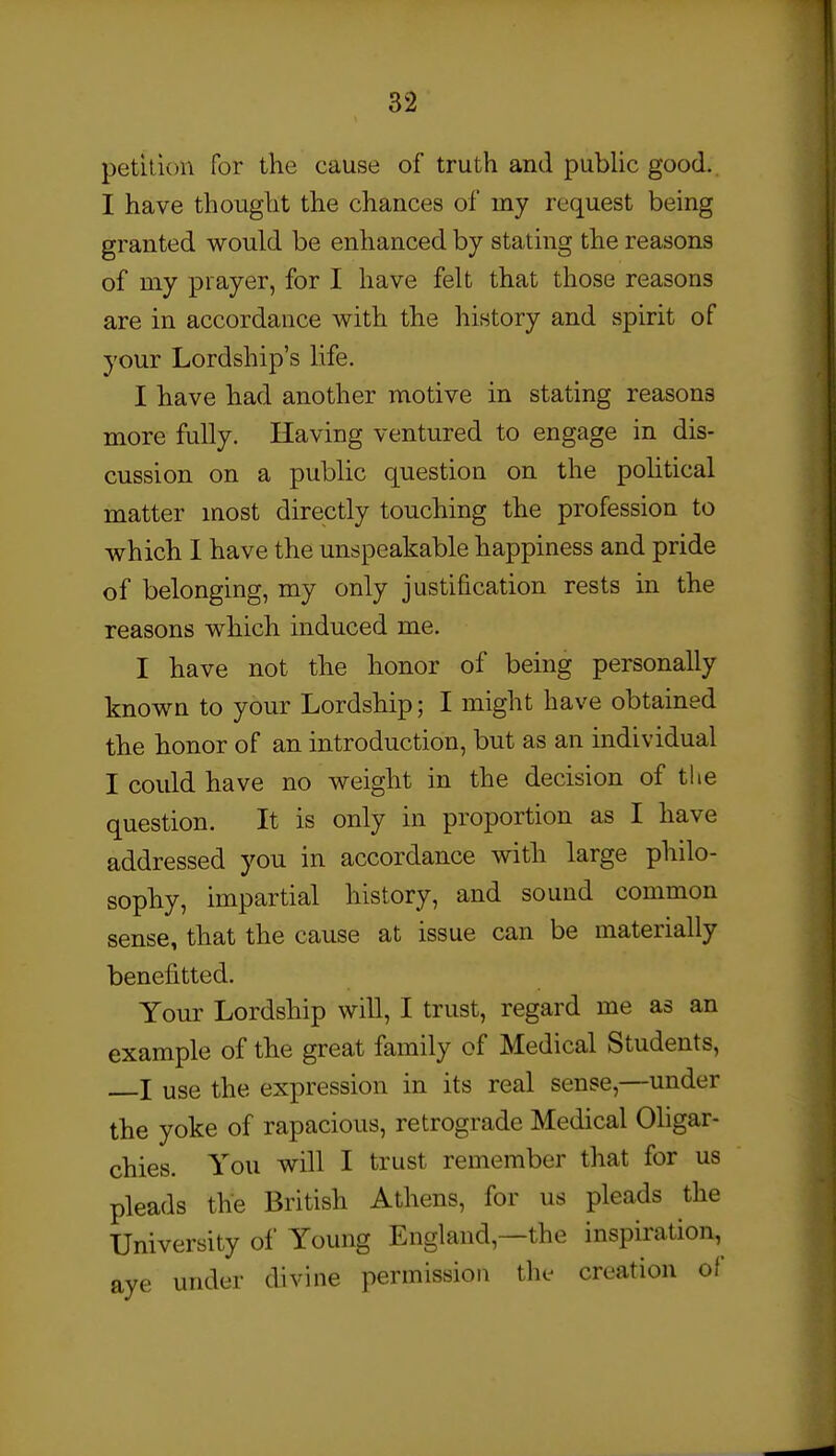 petition for the cause of truth and pubUc good. I have thought the chances of my request being granted would be enhanced by stating the reasons of my prayer, for I have felt that those reasons are in accordance with the history and spirit of your Lordship's life. I have had another motive in stating reasons more fully. Having ventured to engage in dis- cussion on a public question on the pohtical matter most directly touching the profession to which I have the unspeakable happiness and pride of belonging, my only justification rests in the reasons which induced me. I have not the honor of being personally known to your Lordship; I might have obtained the honor of an introduction, but as an individual I could have no weight in the decision of the question. It is only in proportion as I have addressed you in accordance with large philo- sophy, impartial history, and sound common sense, that the cause at issue can be materially benefitted. Your Lordship will, I trust, regard me as an example of the great family of Medical Students, I use the expression in its real sense,—under the yoke of rapacious, retrograde Medical Oligar- chies. You will I trust remember that for us pleads the British Athens, for us pleads the University of Young England,—the inspiration, ave under divine permission the creation of