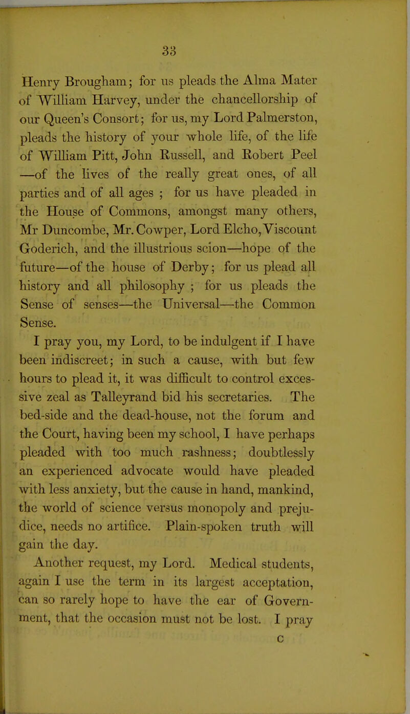 Henry Brougham; for vis pleads the Ahna Mater of William Harvey, under the chancellorship of our Queen's Consort; for us, my Lord Palmerston, pleads the history of your whole life, of the life of WiUiam Pitt, John Russell, and Robert Peel —of the lives of the really great ones, of all parties and of all ages ; for us have pleaded in the House of Commons, amongst many others, Mr Buncombe, Mr. Cowper, Lord Elcho, Viscount Goderich, and the illustrious scion—hope of the future—of the house of Derby; for us plead all history and all philosophy ; for us pleads the Sense of senses—the Universal—the Common Sense. I pray you, my Lord, to be indulgent if I have been indiscreet; in such a cause, with but few hours to plead it, it was difficult to control exces- sive zeal as Talleyrand bid his secretaries. The bed-side and the dead-house, not the forum and the Court, having been my school, I have perhaps pleaded with too much rashness; doubtlessly an experienced advocate would have pleaded with less anxiety, but the cause in hand, mankind, the world of science versus monopoly and preju- dice, needs no artifice. Plain-spoken truth will gain the day. Another request, my Lord. Medical students, again I use the term in its largest acceptation, can so rarely hope to have the ear of Govern- ment, that the occasion must not be lost. I pray c