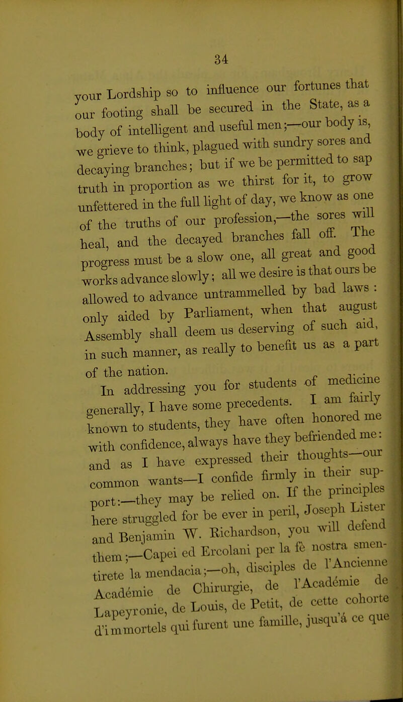 84 your Lordship so to influence our fortunes that our footing shaU be secured in the State as a body of intelUgent and usefal men;-our body is we grieve to think, plagued with sundry sores and decaying branches; but if we be permitted to sap ttuth in proportion as we thirst for it, to grow unfettered in the full Ught of day, we know as one of the truths of our profession,-the sores wO^ heal, and the decayed branches fall off^ Ihe progress must be a slow one, all great and good Irks advance slowly; aU we desire is that onrs be allowed to advance untrammelled by bad laws : only aided by ParUament, when that august Assembly shall deem us deserving of such aid in such manner, as really to benefit us as a part of the nation. In addressing you for students of medicine aeneraUy, I have some precedents. I am fairly i:li to students, they ^-e often honored me with confidence, always have they befriended me^ and as I have expressed their thoug^it.-our common wants-I confide firmly m their sup- ;:l_they may be rehed on. If the pruicip es here struggled for be ever in peril, ^o^^^^^ and Benjamin W. Richardson, you will defend L^.,Jcapei ed Ercolani per la tiretelamendacia;-oh, disciples de l Ancienne Icalemie de Chirurgie, de I'Acddmie de tapeyronie, de Louis, de Petit, de cette coliorte J Unmortel c^ui furent une famiUe, jusqu'i ce que