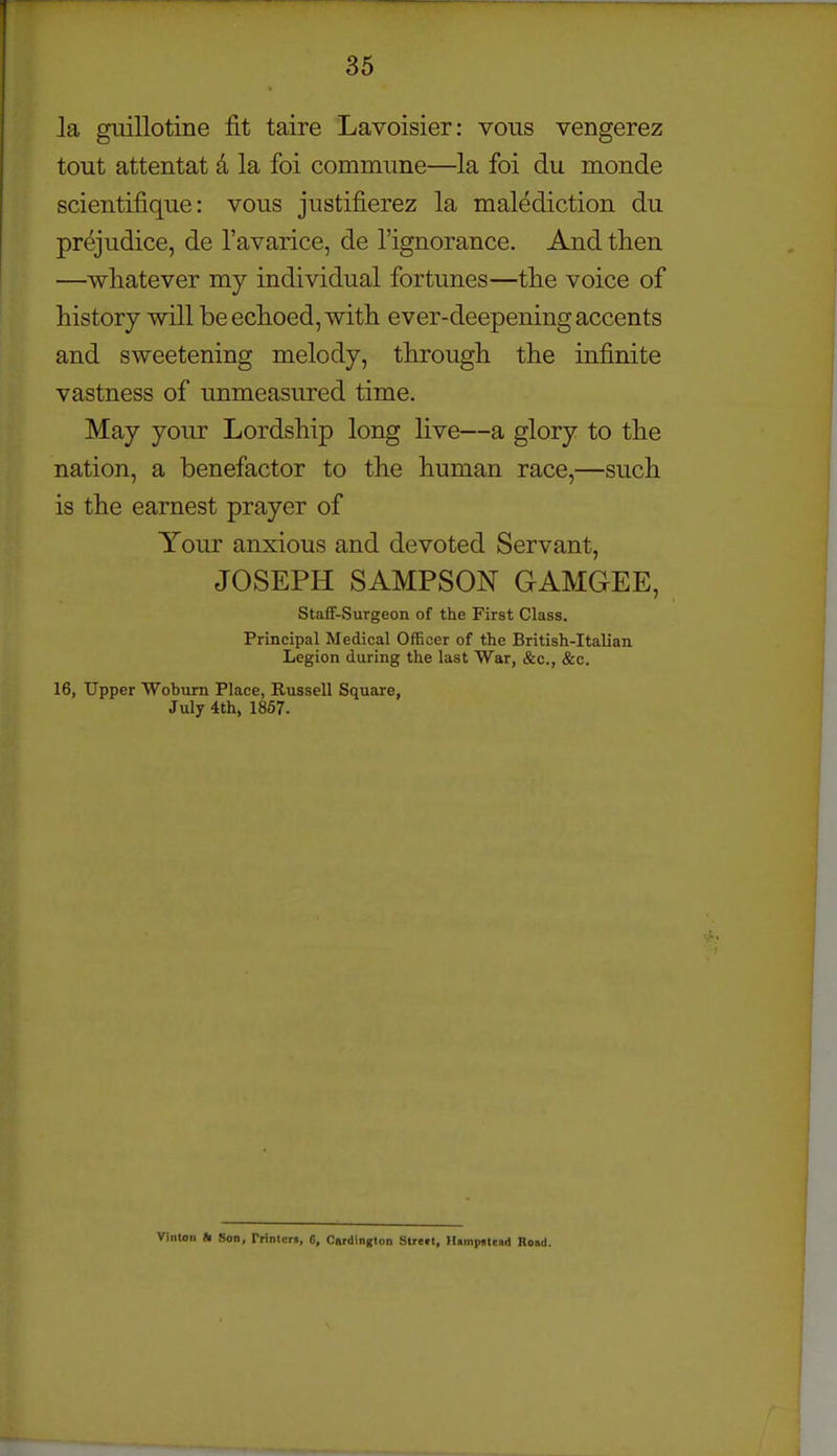 la gmllotine fit taire Lavoisier: vous vengerez tout attentat d la foi commune—la foi du monde scientifique: vous justifierez la malediction du prejudice, de I'avarice, de I'ignorance. And tlien —whatever my individual fortunes—the voice of history will be echoed, with ever-deepening accents and sweetening melody, through the infinite vastness of unmeasured time. May your Lordship long live—a glory to the nation, a benefactor to the human race,—such is the earnest prayer of Your anxious and devoted Servant, JOSEPH SAMPSON GAMGEE, StafF-Surgeon of the First Class. Principal Medical Officer of the British-Italian Legion during the last War, &c., &c. 16, Upper Wobum Place, Russell Square, July 4th, 1867. Vinton «i Son, Prinlen, 6, Cardington Street, Himpstead Road.