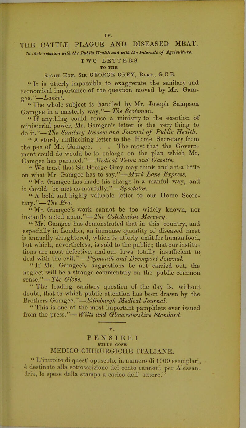 IV. THE CATTLE PLAGUE AND DISEASED MEAT, In their relation mth the Public Health and Kith the Interests of Agriculture. TWO LETTERS TO THE Right Hon. Sir GEORGE GREY, Bart., G.C.B.  It is utterly impossible to exaggerate the sanitary and economical importance of the question moved by Mr. Gam- gee.—Lancet. The whole subject is handled by Mr. Joseph Sampson Gamgee in a masterly way.— The Scotsman.  If anything could rouse a ministry to the exertion of ministerial power, Mr. Gamgee's letter is the very thing to (Jo it.—The Sanitary Review and Journal of Public Health.  A sturdy unflinching letter to the Home Secretary from the pen of Mr. Gamgee. . . The most that the Govern- ment could do would be to enlarge on the plan which Mr. Gamgee has pursued.—Medical Times and Gazette.  We trust that Sir George Grey may think and act a little on what Mr. Gamgee has to say.—Mark Lane Express.  Mr. Gamgee has made his charge in a manful way, and it should be met as manfully.—Spectator.  A bold and highly valuable letter to our Home Secre- tary.—TAe Era.  Mr. Gamgee's work cannot be too widely known, nor instantly acted upon.—The Caledonian Mercury.  Mr. Gamgee has demonstrated that in this country, and especially in London, an immense quantity of diseased meat is annually slaughtered, which is utterly unfit for human food, but which, nevertheless, is sold to the public; that our institu- tions are most defective, and our laws totally insufficient to deal with the evil.—Plymouth and Devonport Journal.  If Mr. Gamgee's suggestions be not carried out, the neglect will be a strange commentary on the public common sense.—The Globe.  The leading sanitary question of the day is, without doubt, that to which public attention has been drawn by the Brothers Gamgee.—Edinburgh Medical Journal.  This is one of the most important pamphlets ever issued from the press.—Wilts and Gloucestershire Standard. V. P E N S I E R I SULLF, COSE MEDICO-CHIRURGICHE ITALIANE.  L'introito di quest' opuscolo, in numero di 1000 esemplari, « destinato alia sotloscrizione dei cento cannoiii per Alessan- dria, le spese dcUa stampa a carico dell' autorc.