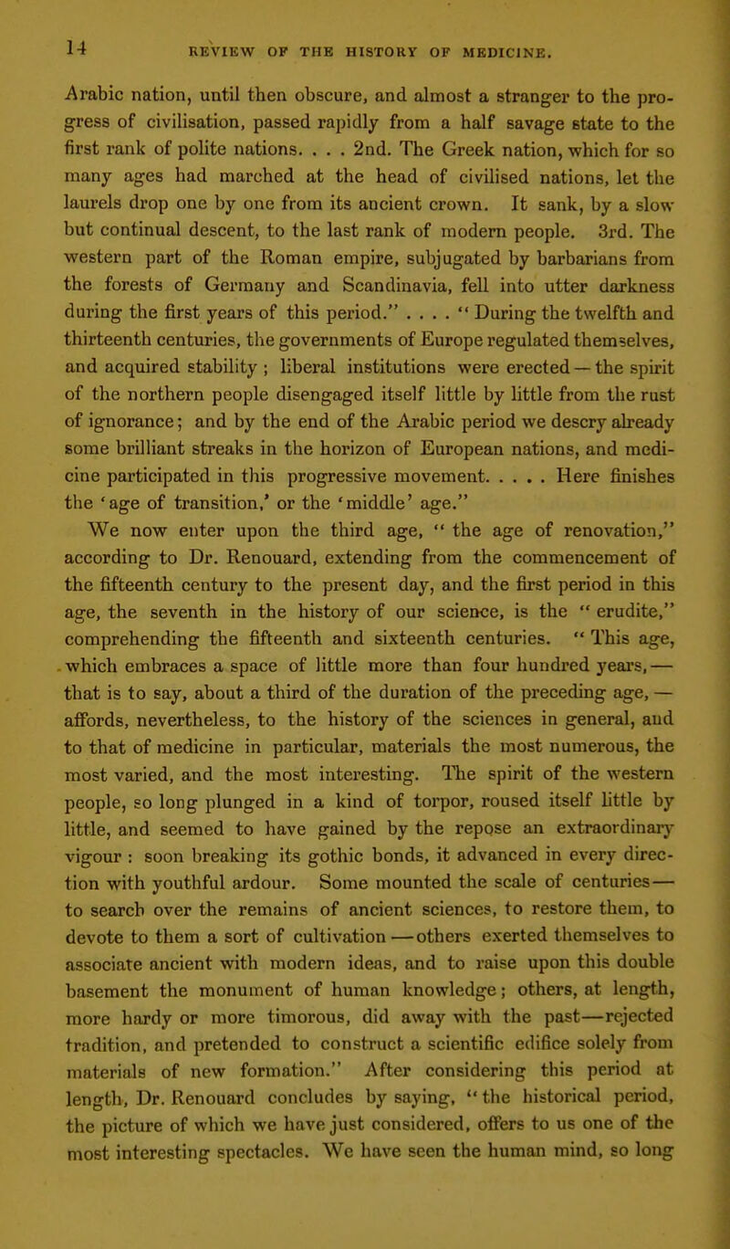 Arabic nation, until then obscure, and almost a stranger to the pro- gress of civilisation, passed rapidly from a half savage state to the first rank of polite nations. . . . 2nd. The Greek nation, which for so many ages had marched at the head of civilised nations, let the laurels drop one by one from its ancient crown. It sank, by a slow but continual descent, to the last rank of modem people. 3rd. The western part of the Roman empire, subjugated by barbarians from the forests of Germany and Scandinavia, fell into utter darkness during the first years of this period. . . . .  During the twelfth and thirteenth centuries, the governments of Europe regulated themselves, and acquired stability ; liberal institutions were erected — the spirit of the northern people disengaged itself little by little from the rust of ignorance; and by the end of the Arabic period we descry already some brilliant streaks in the horizon of European nations, and medi- cine participated in this progressive movement Here finishes the 'age of transition,* or the 'middle' age. We now enter upon the third age,  the age of renovation, according to Dr. Renouard, extending from the commencement of the fifteenth century to the present day, and the first period in this age, the seventh in the history of our science, is the  erudite, comprehending the fifteenth and sixteenth centuries,  This age, which embraces a space of little more than four hundred yeais, — that is to say, about a third of the duration of the preceding age, — aflPords, nevertheless, to the history of the sciences in general, and to that of medicine in particular, materials the most numerous, the most varied, and the most interesting. The spirit of the western people, so long plunged in a kind of torpor, roused itself little by little, and seemed to have gained by the repose an extraordinarj^ vigour : soon breaking its gothic bonds, it advanced in every direc- tion with youthful ardour. Some mounted the scale of centuries— to search over the remains of ancient sciences, to restore them, to devote to them a sort of cultivation—others exerted themselves to associate ancient with modern ideas, and to raise upon this double basement the monument of human knowledge; others, at length, more hardy or more timorous, did away with the past—rejected tradition, and pretended to construct a scientific edifice solely from materials of new formation. After considering this period at length. Dr. Renouard concludes by saying,  the historical period, the picture of which we have just considered, offers to us one of the most interesting spectacles. We have seen the human mind, so long