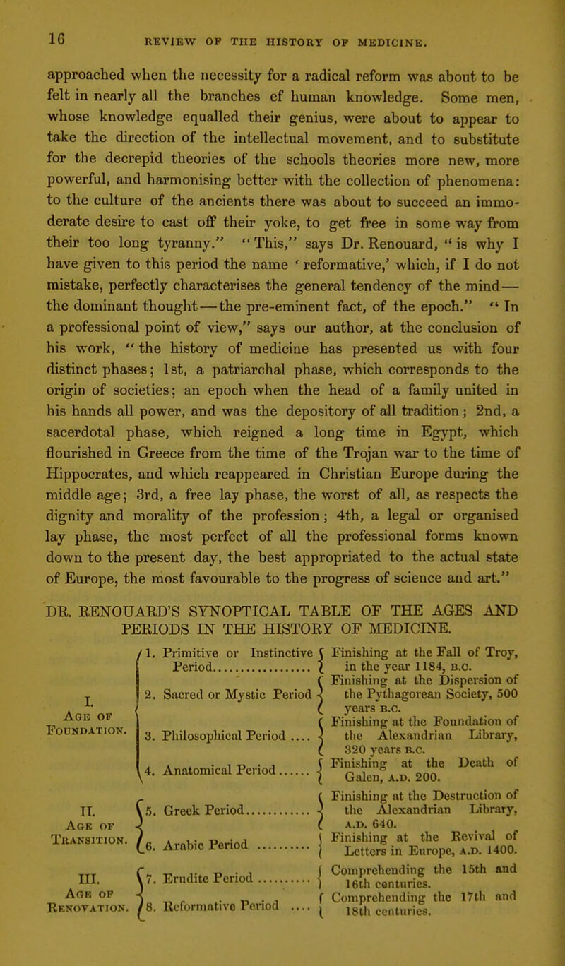 approached when the necessity for a radical reform was about to be felt in nearly all the branches ef human knowledge. Some men, whose knowledge equalled their genius, were about to appear to take the direction of the intellectual movement, and to substitute for the decrepid theories of the schools theories more new, more powerful, and harmonising better with the collection of phenomena: to the culture of the ancients there was about to succeed an immo- derate desire to cast oflf their yoke, to get free in some way from their too long tyranny.  This, says Dr. Renouard,  is why I have given to this period the name ' reformative,' which, if I do not mistake, perfectly characterises the general tendency of the mind— the dominant thought—the pre-eminent fact, of the epoch.  In a professional point of view, says our author, at the conclusion of his work,  the history of medicine has presented us with four distinct phases; 1st, a patriarchal phase, which corresponds to the origin of societies; an epoch when the head of a family united in his hands all power, and was the depository of all tradition ; 2nd, a sacerdotal phase, which reigned a long time in Egypt, which flourished in Greece from the time of the Trojan war to the time of Hippocrates, and which reappeared in Christian Europe during the middle age; 3rd, a free lay phase, the worst of all, as respects the dignity and morality of the profession; 4th, a legal or organised lay phase, the most perfect of all the professional forms known down to the present day, the best appropriated to the actual state of Europe, the most favourable to the progress of science and art. DR. RENOUARD'S SYNOPTICAL TABLE OF THE AGES AND PERIODS IN THE HISTORY OF LDEDICINE. ' 1. Primitive or Instinctive ( Finishing at the Fall of Troy, Period I in the year 1184, b.c. (■ Finishing at the Dispersion of 2. Sacred or Mystic Period } the Pythagorean Society, 500 I (_ years b.c. f Finishing at the Foundation of 3. Philosophical Period < the Alexandrian Library, C 320 years b.c. . . , • 1 T> • J ^ Finishing at the Death of y4. Anatomical Period { Qalcnf a.d. 200. - ( Finishing at the Destruction of II. \ 5. Greek Period j the Alexandrian Library, Age of ^ ( a.d. 640. Transition. /„ Amh.V Ppriod \ finishing at the Ecvival of ' 6. Arabic lenod | Letters in Europe, a.d. 1400. L Age of Foundation. m. C?. Erudite Period { ^°™fhten°uS. the 16th and Age of -< _ ^ . r, • , f Comprehending the 17tli and Renovation. /8. Reformative Period .... ^ 18th centuries.