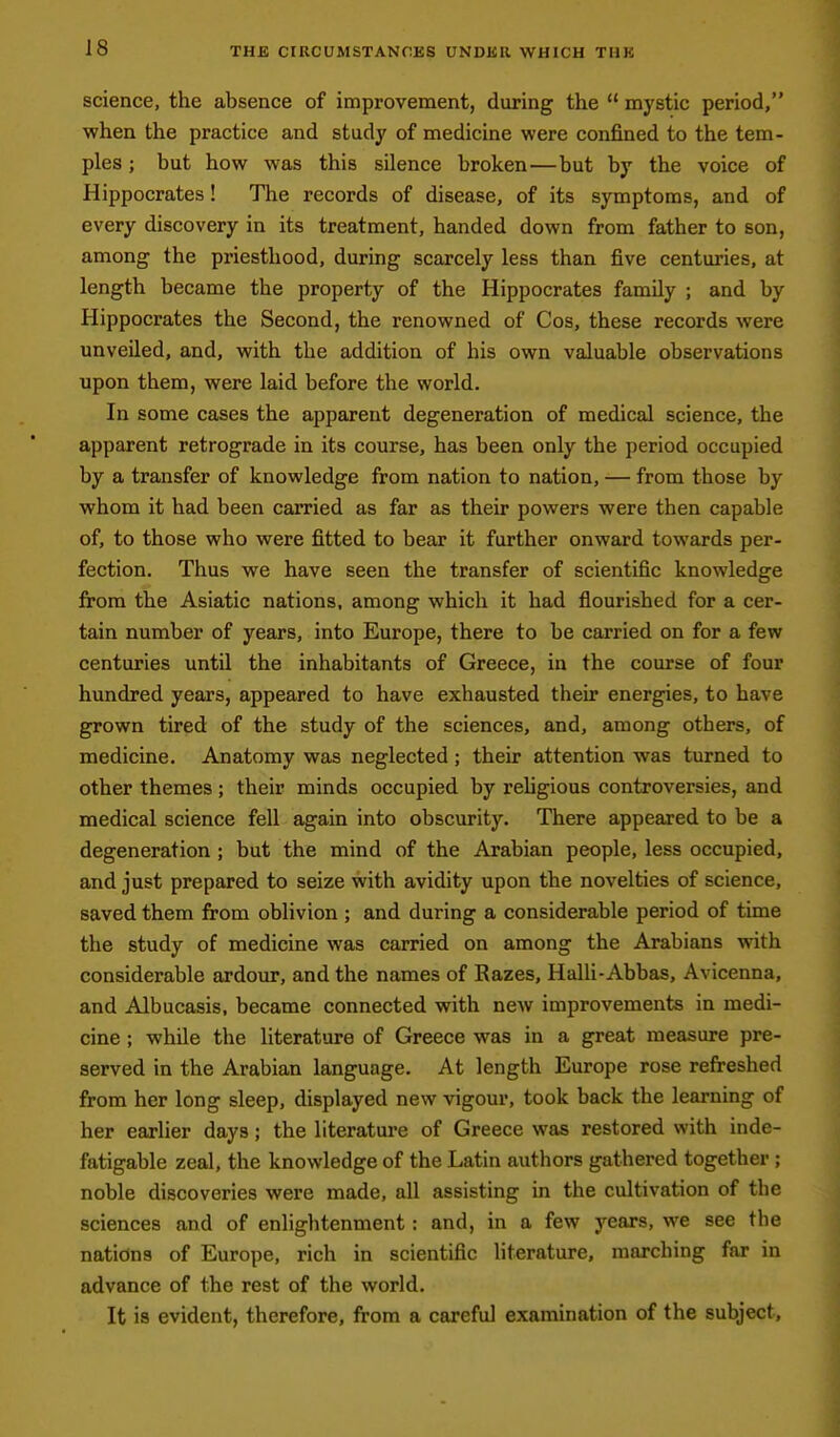 THB CIRCUMSTANCKS UNDKR WHICH THE science, the absence of improvement, during the  mystic period, when the practice and study of medicine were confined to the tem- ples ; but how was this silence broken—but by the voice of Hippocrates! The records of disease, of its symptoms, and of every discovery in its treatment, handed down from father to son, among the priesthood, during scarcely less than five centuries, at length became the property of the Hippocrates family ; and by Hippocrates the Second, the renowned of Cos, these records were unveiled, and, with the addition of his own valuable observations upon them, were laid before the world. In some cases the apparent degeneration of medical science, the apparent retrograde in its course, has been only the period occupied by a transfer of knowledge from nation to nation, — from those by whom it had been carried as far as their powers were then capable of, to those who were fitted to bear it further onward towards per- fection. Thus we have seen the transfer of scientific knowledge from the Asiatic nations, among which it had flourished for a cer- tain number of years, into Europe, there to be carried on for a few centuries until the inhabitants of Greece, in the course of four hundred years, appeared to have exhausted their energies, to have grown tired of the study of the sciences, and, among others, of medicine. Anatomy was neglected; their attention was turned to other themes ; their minds occupied by rehgious controversies, and medical science fell again into obscurity. There appeared to be a degeneration ; but the mind of the Arabian people, less occupied, and just prepared to seize with avidity upon the novelties of science, saved them from oblivion ; and during a considerable period of time the study of medicine was carried on among the Arabians with considerable ardour, and the names of Razes, Halli-Abbas, Avicenna, and Albucasis, became connected with new improvements in medi- cine ; while the literature of Greece was in a great measure pre- served in the Arabian language. At length Europe rose refreshed from her long sleep, displayed new vigour, took back the learning of her earlier days; the literature of Greece was restored with inde- fatigable zeal, the knowledge of the Latin authors gathered together ; noble discoveries were made, all assisting in the cultivation of the sciences and of enlightenment : and, in a few years, we see the natidns of Europe, rich in scientific literature, marching far in advance of the rest of the world. It is evident, therefore, from a careful examination of the subject.