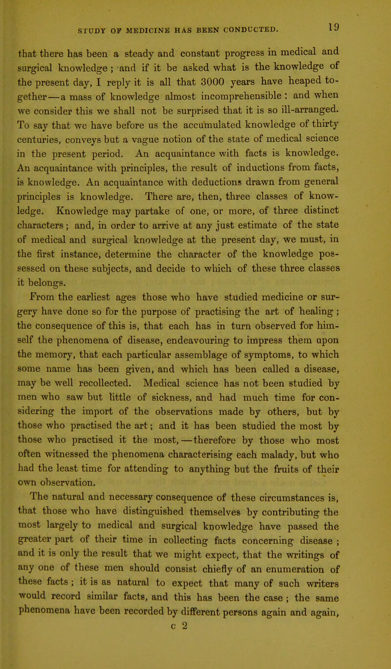 STUDY OP MEDICINE HAS BEEN CONDUCTED. that there has been a steady and constant progress in medical and surgical knowledge ; and if it be asked what is the knowledge of the present day, I reply it is all that 3000 years have heaped to- gether—a mass of knowledge almost incomprehensible : and when we consider this we shall not be surprised that it is so ill-arranged. To say that we have before us the accumulated knowledge of thirty centuries, conveys but a vague notion of the state of medical science in the present period. An acquaintance with facts is knowledge. An acquaintance with principles, the result of inductions from facts, is knowledge. An acquaintance with deductions drawn from general principles is knowledge. There are, then, three classes of know- ledge. Knowledge may partake of one, or more, of three distinct characters ; and, in order to arrive at any just estimate of the state of medical and surgical knowledge at the present day, we must, in the first instance, determine the character of the knowledge pos- sessed on these subjects, and decide to which of these three classes it belongs. From the earliest ages those who have studied medicine or sur- gery have done so for the purpose of practising the art of healing; the consequence of this is, that each has in turn observed for him- self the phenomena of disease, endeavouring to impress them upon the memory, that each particular assemblage of symptoms, to which some name has been given, and which has been called a disease, may be well recollected. Medical science has not been studied by men who saw but little of sickness, and had much time for con- sidering the import of the observations made by others, but by those who practised the art; and it has been studied the most by those who practised it the most,—therefore by those who most often witnessed the phenomena characterising each malady, but who had the least time for attending to anything but the fruits of their own observation. The natural and necessary consequence of these circumstances is, that those who have distinguished themselves by contributing the most largely to medical and surgical knowledge have passed the greater part of their time in collecting facts concerning disease ; and it is only the result that we might expect, that the writings of any one of these men should consist chiefly of an enumeration of these facts ; it is as natural to expect that many of such writers would record similar facts, and this has been the case ; the same phenomena have been recorded by different persons again and again, c 2