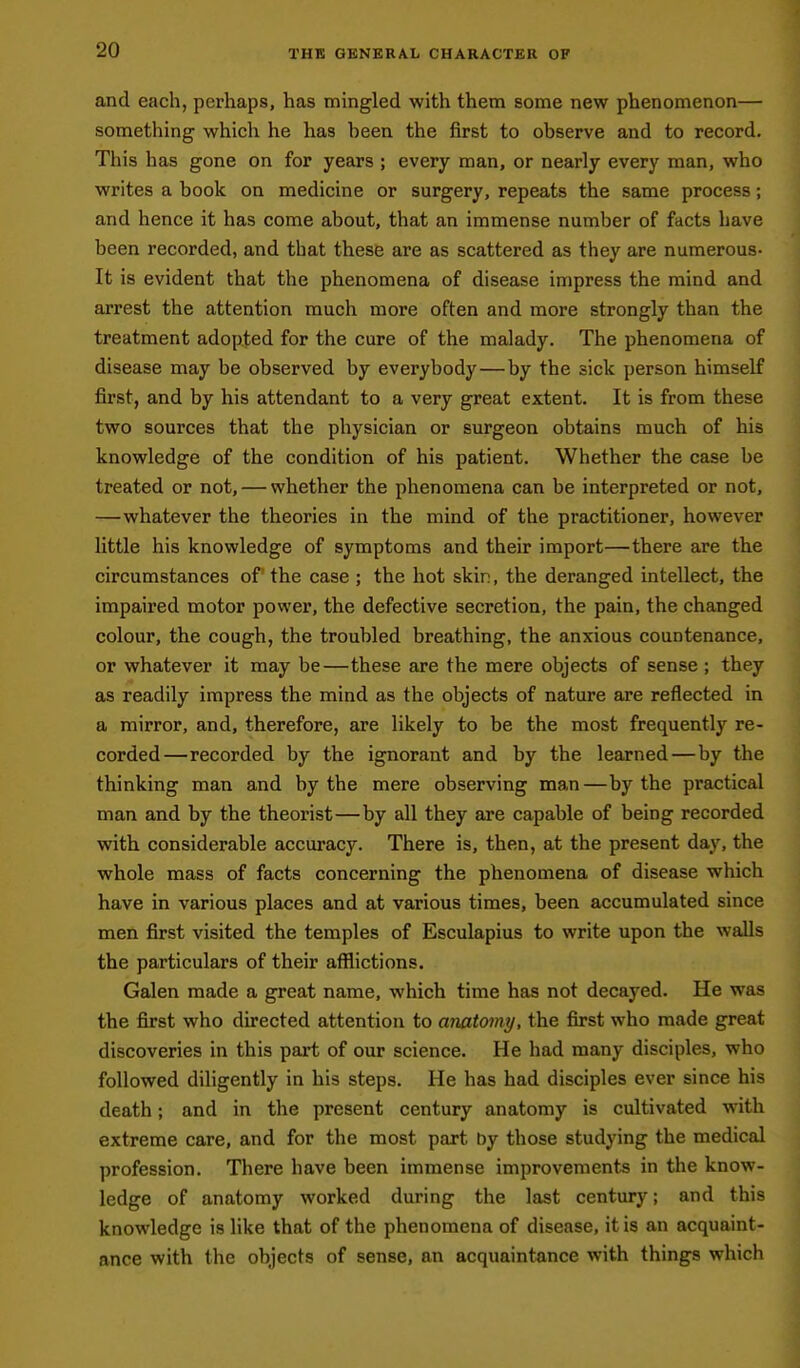 THE GENERAL CHARACTER OF and each, perhaps, has mingled with them some new phenomenon— something which he has been the first to observe and to record. This has gone on for years ; every man, or nearly every man, who writes a book on medicine or surgery, repeats the same process; and hence it has come about, that an immense number of facts have been recorded, and that these are as scattered as they are numerous- It is evident that the phenomena of disease impress the mind and arrest the attention much more often and more strongly than the treatment adopted for the cure of the malady. The phenomena of disease may be observed by everybody—by the sick person himself first, and by his attendant to a very great extent. It is from these two sources that the physician or surgeon obtains much of his knowledge of the condition of his patient. Whether the case be treated or not, — whether the phenomena can be interpreted or not, —whatever the theories in the mind of the practitioner, however little his knowledge of symptoms and their import—there are the circumstances of the case ; the hot skin, the deranged intellect, the impaired motor power, the defective secretion, the pain, the changed colour, the cough, the troubled breathing, the anxious countenance, or whatever it may be—these are the mere objects of sense ; they as readily impress the mind as the objects of nature are reflected in a mirror, and, therefore, are likely to be the most frequently re- corded—recorded by the ignorant and by the learned — by the thinking man and by the mere observing man—by the practical man and by the theorist—by all they are capable of being recorded with considerable accuracy. There is, then, at the present day, the whole mass of facts concerning the phenomena of disease which have in various places and at various times, been accumulated since men first visited the temples of Esculapius to write upon the walls the particulars of their afflictions. Galen made a great name, which time has not decayed. He was the first who directed attention to anatomy, the first who made great discoveries in this part of our science. He had many disciples, who followed diligently in his steps. He has had disciples ever since his death; and in the present century anatomy is cultivated with extreme care, and for the most part by those studying the medical profession. There have been immense improvements in the know- ledge of anatomy worked during the last century; and this knowledge is like that of the phenomena of disease, it is an acquaint- ance with the objects of sense, an acquaintance with things which