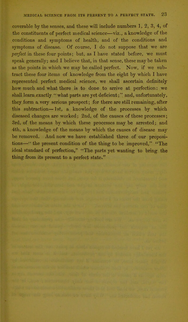 coverable by the senses, and these will include numbers 1, 2, 3, 4, of the constituents of perfect medical science—viz., a knowledge of the conditions and symptoms of health, and of the conditions and symptoms of disease. Of course, I do not suppose that we are perfect in these four points; but, as I have stated before, we must speak generally; and I believe that, in that sense, these may be taken as the points in which we may be called perfect. Now, if we sub- tract these four items of knowledge from the eight by which I have represented perfect medical science, we shall ascertain definitely how much and what there is to done to arrive at perfection: we shall learn exactly  what parts are yet deficient; and, unfortunately, they form a very serious prospect; for there are still remaining, after this subtraction— 1 st, a knowledge of the processes by which diseased changes are worked; 2nd, of the causes of these processes; 3rd, of the means by which these processes may be arrested; and 4th, a knowledge of the means by which the causes of disease may be removed. And now we have established three of our proposi- tions— the present condition of the thing to be improved, The ideal standard of perfection, The parts yet wanting to bring the thing from its present to a perfect state.