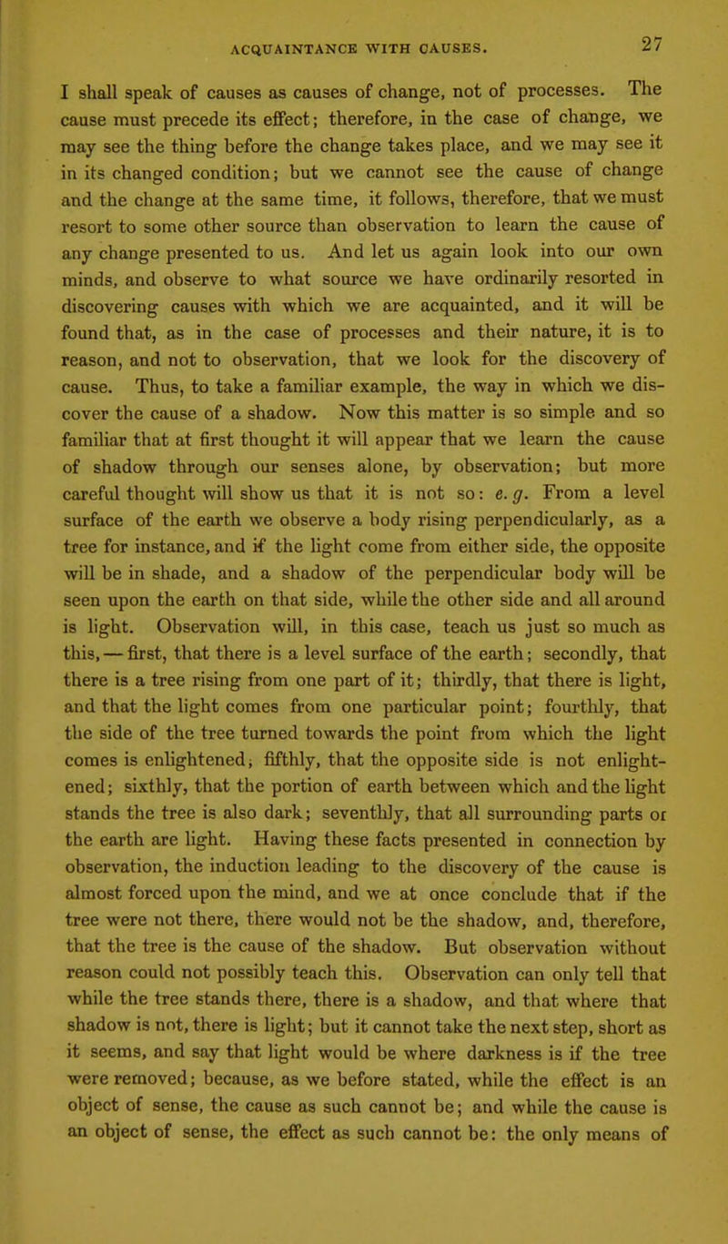 ACQUAINTANCE WITH CAUSES. I shall speak of causes as causes of change, not of processes. The cause must precede its eflfect; therefore, in the case of change, we may see the thing before the change takes place, and we may see it in its changed condition; but we cannot see the cause of change and the change at the same time, it follows, therefore, that we must resort to some other source than observation to learn the cause of any change presented to us. And let us again look into our own minds, and observe to what source we have ordinarily resorted in discovering causes with which we are acquainted, and it will be found that, as in the case of processes and their nature, it is to reason, and not to observation, that we look for the discovery of cause. Thus, to take a familiar example, the way in which we dis- cover the cause of a shadow. Now this matter is so simple and so familiar that at first thought it will appear that we learn the cause of shadow through our senses alone, by observation; but more careful thought will show us that it is not so: e. g. From a level surface of the earth we observe a body rising perpendicularly, as a tree for instance, and if the light come from either side, the opposite will be in shade, and a shadow of the perpendicular body wUl be seen upon the earth on that side, while the other side and all around is light. Observation will, in this case, teach us just so much as this, — first, that there is a level surface of the earth; secondly, that there is a tree rising from one part of it; thirdly, that there is light, and that the light comes from one particular point; fourthly, that the side of the tree turned towards the point from which the light comes is enhghtened; fifthly, that the opposite side is not enlight- ened; sixthly, that the portion of earth between which and the light stands the tree is also dark; seventhly, that all surrounding parts or the earth are light. Having these facts presented in connection by observation, the induction leading to the discovery of the cause is almost forced upon the mind, and we at once conclude that if the tree were not there, there would not be the shadow, and, therefore, that the tree is the cause of the shadow. But observation without reason could not possibly teach this. Observation can only tell that while the tree stands there, there is a shadow, and that where that shadow is not, there is light; but it cannot take the next step, short as it seems, and say that light would be where darkness is if the tree were removed; because, as we before stated, while the effect is an object of sense, the cause as such cannot be; and while the cause is an object of sense, the effect as such cannot be: the only means of