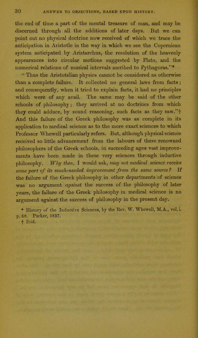 the end of time a part of the mental treasure of man, and may be discerned through all the additions of later days. But we can point out no physical doctrine now received of which we trace the anticipation in Aristotle in the way in which we see the Copernican system anticipated by Aristarchus, the resolution of the heavenly appearances into circular motions suggested by Plato, and the numerical relations of musical intervals ascribed to Pythagoras.* '' Thus the Aristotelian physics cannot be considered as otherwise than a complete failure. It collected no general laws from facts; and consequently, when it tried to explain facts, it had no principles which were of any avail. The same may be said of the other schools of philosophy ; they arrived at no doctrines from which they could adduce, by sound reasoning, such facts as they 6aw.t And this failure of the Greek philosophy was as complete in its application to medical science as to the more exact sciences to which Professor Whewell particularly refers. But, although physical science received so little advancement from the labours of these renowned philosophers of the Greek schools, in succeeding ages vast improve- ments have been made in these very sciences through inductive philosophy. Why then, I would ask, may not medical science receive some part of its much-needed improvement from the same source ? If the failure of the Greek philosophy in other departments of science was no argument against the success of the philosophy of later years, the failure of the Greek philosophy in medical science is no argument against the success of philosophy in the present day. * History of the Inductive Sciences, by the Rev. W. Whewell, M.A,, vol. L p. 68. Parker, 1837. t Ibid.