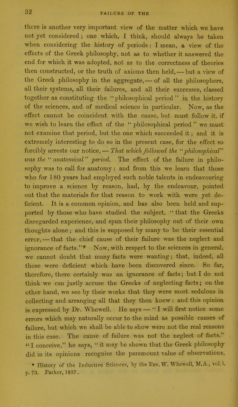 FAILURE OP THE there is another very important view of the matter which we have not yet considered ; one which, I think, shoiild always be taken when considering the history of periods : I mean, a view of the eflPects of the Greek philosophy, not as to whether it answered the end for which it was adopted, not as to the correctness of theories then constructed, or the truth of axioms then held, — but a view of the Greek philosophy in the aggregate,— of all the philosophers, all their systems, all their failures, and all their successes, classed together as constituting the  philosophical period  in the history of the sciences, and of medical science in particular. Now, as the effect cannot be coincident with the cause, but must follow it, if we wish to learn the effect of the  philosophical period  we must not examine that period, but the one which succeeded it; and it is extremely interesting to do so in the present case, for the effect so forcibly arrests our notice, — That which followed the philosophical was the  anatomical period. The effect of the failure in philo- sophy was to call for anatomy : and from this we learn that those who for 180 years had employed such noble talents in endeavouring to improve a science by reason, had, by the endeavour, pointed out that the materials for that reason to work with were yet de- ficient. It is a common opinion, and has also been held and sup- ported by those who have studied the subject,  that the Greeks disregarded experience, and spun their philosophy out of their own thoughts alone; and this is supposed by many to be their essential error, — that the chief cause of their failure was the neglect and ignorance of facts.* Now, with respect to the sciences in general, we cannot doubt that many facts were wanting; that, indeed, all those were deficient which have been discovered since. So far, therefore, there certainly was an ignorance of facts; but I do not think we can justly accuse the Greeks of neglecting facts; on the other hand, we see by their works that they were most sedulous in collecting and arranging all that they then knew: and this opinion is expressed by Dr. Whewell. He says — I will first notice some errors which may naturally occur to the mind as possible causes of failure, but which we shall be able to show were not the real reasons in this case. The cause of failure was not the neglect of facts. I conceive, he says,  it may be shown that the Greek philosophy did in its opinions recognise the paramount value of observations, » History of the Inductive Sciences, by the Eev.W. Whewell, M.A., vii). i. p. 73. Parker, ] 837 .