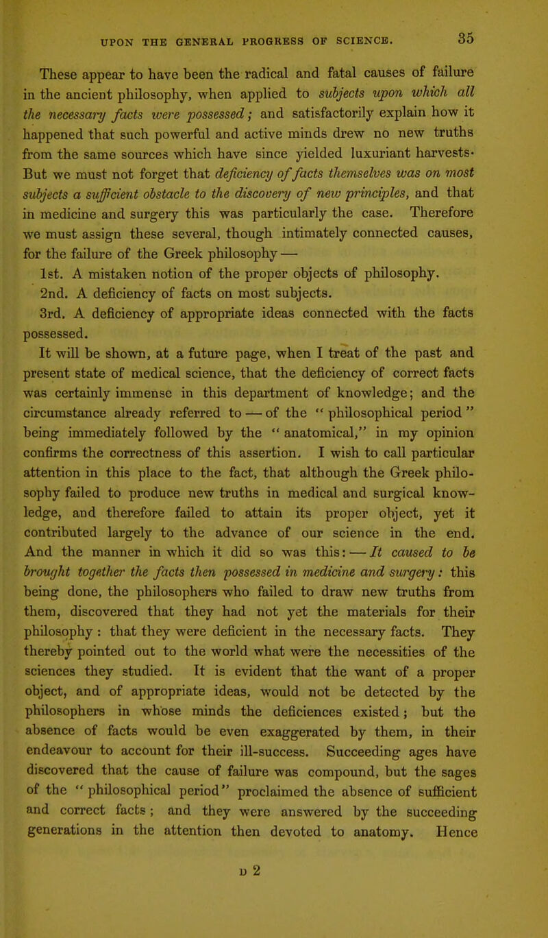 UPON THE GENERAL PROGRESS OF SCIENCE. These appear to have been the radical and fatal causes of failure in the ancient philosophy, when apphed to subjects upon which all the necessary facts loere possessed; and satisfactorily explain how it happened that such powerful and active minds drew no new truths from the same sources which have since yielded luxuriant harvests- But we must not forget that deficiency of facts themselves was on most subjects a sufficient obstacle to the discooei'y of new principles, and that in medicine and surgery this was particularly the case. Therefore we must assign these several, though intimately connected causes, for the failure of the Greek philosophy — 1st. A mistaken notion of the proper objects of philosophy. 2nd. A deficiency of facts on most subjects. 3rd. A deficiency of appropriate ideas connected with the facts possessed. It will be shown, at a future page, when I treat of the past and present state of medical science, that the deficiency of correct facts was certainly immense in this department of knowledge; and the circumstance already referred to — of the philosophical period being immediately followed by the  anatomical, in my opinion confirms the correctness of this assertion. I wish to call particular attention in this place to the fact, that although the Greek philo- sophy failed to produce new truths in medical and surgical know- ledge, and therefore failed to attain its proper object, yet it contributed largely to the advance of our science in the end. And the manner in which it did so was this: — It caused to he brought together the facts then possessed in medicine and surgery: this being done, the philosophers who failed to draw new truths from them, discovered that they had not yet the materials for their philosophy : that they were deficient in the necessary facts. They thereby pointed out to the world what were the necessities of the sciences they studied. It is evident that the want of a proper object, and of appropriate ideas, would not be detected by the philosophers in whose minds the deficiences existed; but the absence of facts would be even exaggerated by them, in their endeavour to account for their ill-success. Succeeding ages have discovered that the cause of failure was compound, but the sages of the philosophical period proclaimed the absence of suflBcient and correct facts; and they were answered by the succeeding generations in the attention then devoted to anatomy. Hence D 2