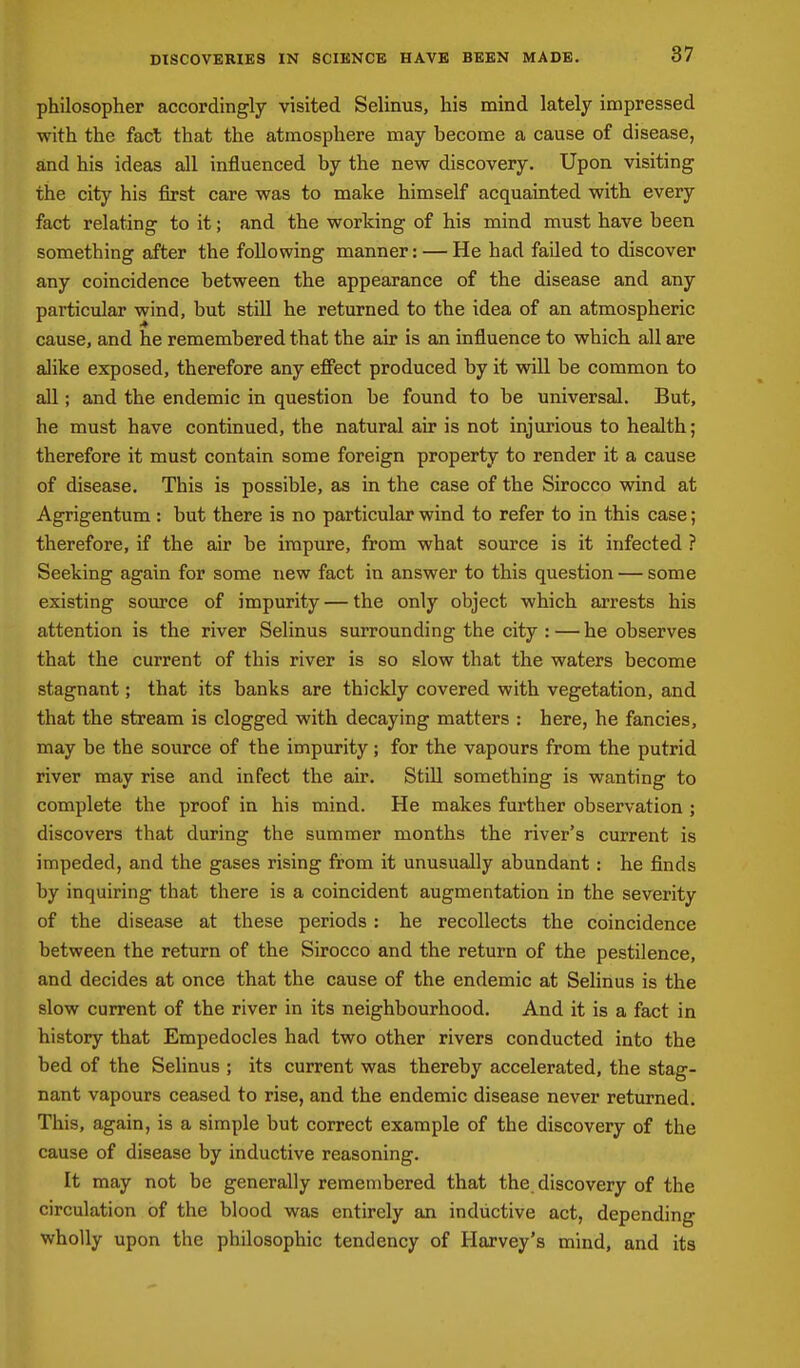 DISCOVERIES IN SCIENCE HAVE BEEN MADE. philosopher accordingly visited Selinus, his mind lately impressed with the fact that the atmosphere may become a cause of disease, and his ideas all influenced by the new discovery. Upon visiting the city his first care was to make himself acquainted with every fact relating to it; and the working of his mind must have been something after the following manner: — He had failed to discover any coincidence between the appearance of the disease and any particular wind, but still he returned to the idea of an atmospheric cause, and he remembered that the air is an influence to which all are alike exposed, therefore any effect produced by it will be common to all; and the endemic in question be found to be universal. But, he must have continued, the natural air is not injurious to health; therefore it must contain some foreign property to render it a cause of disease. This is possible, as in the case of the Sirocco wind at Agrigentum : but there is no particular wind to refer to in this case; therefore, if the air be impure, from what source is it infected ? Seeking again for some new fact in answer to this question — some existing source of impurity — the only object which arrests his attention is the river Selinus surrounding the city : — he observes that the current of this river is so slow that the waters become stagnant; that its banks are thickly covered with vegetation, and that the stream is clogged with decaying matters : here, he fancies, may be the source of the impurity; for the vapours from the putrid river may rise and infect the air. Still something is wanting to complete the proof in his mind. He makes further observation ; discovers that during the summer months the river's current is impeded, and the gases rising from it unusually abundant: he finds by inquiring that there is a coincident augmentation in the severity of the disease at these periods: he recollects the coincidence between the return of the Sirocco and the return of the pestilence, and decides at once that the cause of the endemic at Selinus is the slow current of the river in its neighbourhood. And it is a fact in history that Empedocles had two other rivers conducted into the bed of the Selinus ; its current was thereby accelerated, the stag- nant vapours ceased to rise, and the endemic disease never returned. This, again, is a simple but correct example of the discovery of the cause of disease by inductive reasoning. It may not be generally remembered that the discovery of the circulation of the blood was entirely an inductive act, depending wholly upon the philosophic tendency of Harvey's mind, and its