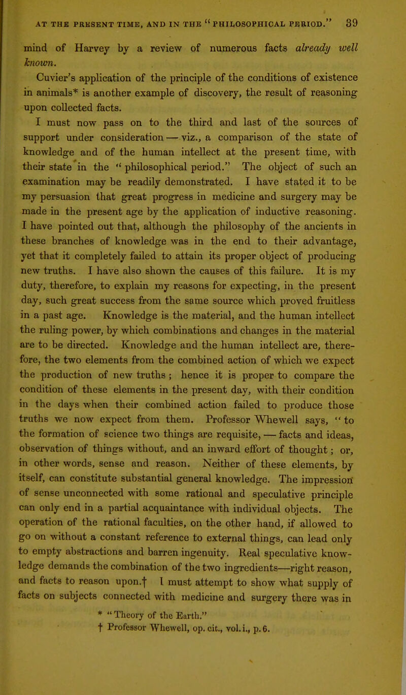 mind of Harvey by a review of numerous facts already ivell knoum. Cuvier's application of the principle of the conditions of existence in animals* is another example of discovery, the result of reasoning upon collected facts. I must now pass on to the third and last of the sources of support under consideration — viz., a comparison of the state of knowledge and of the human intellect at the present time, with their state in the philosophical period. The object of such an examination may be readily demonstrated. I have stated it to be my persuasion that great progress in medicine and surgery may be made in the present age by the application of inductive reasoning. I have pointed out that, although the philosophy of the ancients in these branches of knowledge was in the end to their advantage, yet that it completely failed to attain its proper object of producing new truths. I have also shown the causes of this failure. It is my duty, therefore, to explain my reasons for expecting, in the present day, such great success from the same source which proved fruitless in a past age. Knowledge is the material, and the human intellect the ruling power, by which combinations and changes in the material are to be directed. Knowledge and the human intellect are, there- fore, the two elements from the combined action of which we expect the production of new truths; hence it is proper to compare the condition of these elements in the present day, with their condition in the days when their combined action failed to produce those truths we now expect from them. Professor Whewell says, to the formation of science two things are requisite, — facts and ideas, observation of things without, and an inward effort of thought; or, in other words, sense and reason. Neither of these elements, by itself, can constitute substantial general knowledge. The impression' of sense unconnected with some rational and speculative principle can only end in a partial acquaintance with individual objects. The operation of the rational faculties, on the other hand, if allowed to go on without a constant reference to external things, can lead only to empty abstractions and barren ingenuity. Real speculative know- ledge demands the combination of the two ingredients—right reason, and facts to reason upon.f 1 must attempt to show what supply of facts on subjects connected with medicine and surgery there was in * Theory of the Eartli. t Professor Whewell, op. cit., vol.i., p. 6.