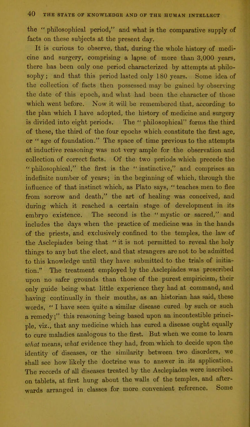 the philosophical period, and what is the comparative supply of facts on these subjects at the present day. It is curious to observe, that, during the whole history of medi- cine and surgery, comprising a lg,pse of more than 3,000 years, there has been only one period characterized by attempts at philo- sophy ; and that this period lasted only 180 years. Some idea of the collection of facts then possessed may be gained by obser\-ing the date of this epoch, and what had been the character of those which went before. Now it will be remembered that, according to the plan which I have adopted, the history of medicine and surgery is divided into eight periods. The philosophical forms the third of these, the third of the four epochs which constitute the first age, or age of foundation. The space of time previous to the attempts at inductive reasoning was not very ample for the observation and collection of coiTCct facts. Of the two periods which precede the philosophical, the first is the instinctive, and comprises an indefinite number of years; in the beginning of which, through the influence of that instinct which, as Plato says, teaches men to flee from sorrow and death, the art of healing was conceived, and during which it reached a certain stage of development in its embryo existence. The second is the mystic or sacred, and includes the days when the practice of medicine w£is in the hands of the priests, and exclusively confined to the temples, the law of the Asclepiades being that it is not permitted to reveal the holy things to any but the elect, and that strangers are not to be admitted to this knowledge until they have submitted to the trials of initia- tion. The treatment employed by the Asclepiades was prescribed upon no safer grounds than those of the purest empiricism, their only guide being what little experience they had at command, and having continually in their mouths, as an historian has said, these words, I have seen quite a similar disease cured by such or such a remedy; this reasoning being based upon an incontestible princi- ple, viz., that any medicine which has cured a disease ought equally to cure maladies analogous to the first. But when we come to learn what means, what evidence they had, from which to decide upon the identity of diseases, or the similarity between two disorders, we shall see how likely the doctrine was to answer in its application. The records of all diseases treated by the Asclepiades were inscribed on tablets, at first hung about the walls of the temples, and after- wards arranged in classes for more convenient reference. Some