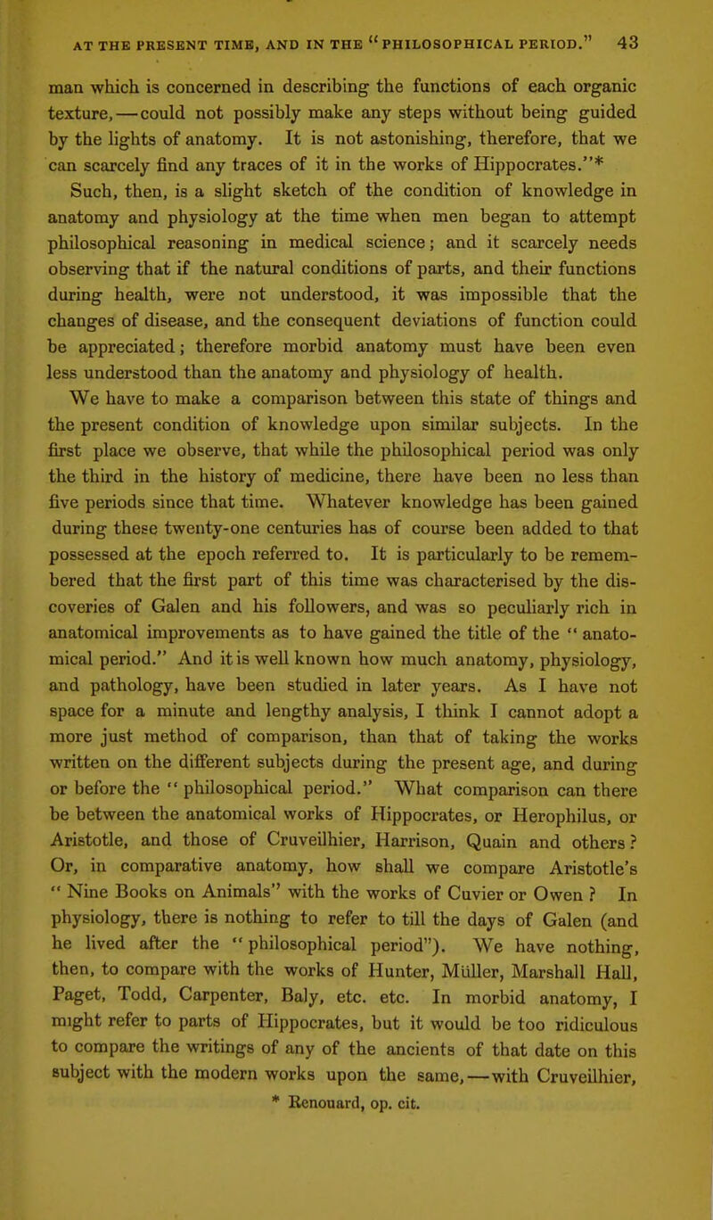 maa which is concerned in describing the functions of each organic texture, — could not possibly make any steps without being guided by the lights of anatomy. It is not astonishing, therefore, that we can scarcely find any traces of it in the works of Hippocrates.* Such, then, is a shght sketch of the condition of knowledge in anatomy and physiology at the time when men began to attempt philosophical reasoning in medical science; and it scarcely needs observing that if the natural conditions of parts, and their functions during health, were not understood, it was impossible that the changes of disease, and the consequent deviations of function could be appreciated; therefore morbid anatomy must have been even less understood than the anatomy and physiology of health. We have to make a comparison between this state of things and the present condition of knowledge upon similar subjects. In the first place we observe, that while the philosophical period was only the third in the history of medicine, there have been no less than five periods since that time. Whatever knowledge has been gained during these twenty-one centuries has of course been added to that possessed at the epoch referred to. It is particularly to be remem- bered that the first part of this time was characterised by the dis- coveries of Galen and his followers, and was so peculiarly rich in anatomical improvements as to have gained the title of the  anato- mical period. And it is well known how much anatomy, physiology, and pathology, have been studied in later years. As I have not space for a minute and lengthy analysis, I think I cannot adopt a more just method of comparison, than that of taking the works written on the different subjects during the present age, and during or before the  philosophical period. What comparison can there be between the anatomical works of Hippocrates, or Herophilus, or Aristotle, and those of Cruveilhier, Harrison, Quain and others ? Or, in comparative anatomy, how shall we compare Aristotle's  Nine Books on Animals with the works of Cuvier or Owen ? In physiology, there is nothing to refer to till the days of Galen (and he lived after the  philosophical period). We have nothing, then, to compare with the works of Hunter, MiiUer, Marshall Hall, Paget, Todd, Carpenter, Baly, etc. etc. In morbid anatomy, I might refer to parts of Hippocrates, but it would be too ridiculous to compare the writings of any of the ancients of that date on this subject with the modern works upon the same,—with Cruveilhier,