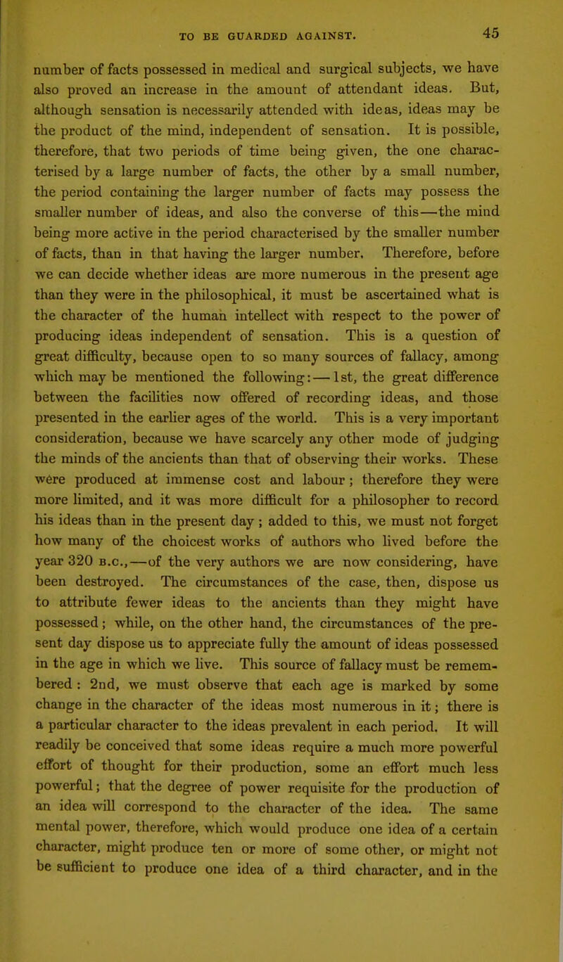 number of facts possessed in medical and surgical subjects, we have also proved an increase in the amount of attendant ideas. But, although sensation is necessarily attended with ideas, ideas may be the product of the mind, independent of sensation. It is possible, therefore, that two periods of time being given, the one charac- terised by a large number of facts, the other by a small number, the period containing the larger number of facts may possess the smaller number of ideas, and also the converse of this—the mind being more active in the period characterised by the smaller number of facts, than in that having the larger number. Therefore, before we can decide whether ideas are more numerous in the present age than they were in the philosophical, it must be ascertained what is the character of the human intellect with respect to the power of producing ideas independent of sensation. This is a question of great difficulty, because open to so many sources of fallacy, among which may be mentioned the following:—1st, the great difference between the facilities now offered of recording ideas, and those presented in the earher ages of the world. This is a very important consideration, because we have scarcely any other mode of judging the minds of the ancients than that of observing their works. These W6re produced at immense cost and labour ; therefore they were more limited, and it was more difficult for a philosopher to record his ideas than in the present day; added to this, we must not forget how many of the choicest works of authors who lived before the year 320 b.c,—of the very authors we are now considering, have been destroyed. The circumstances of the case, then, dispose us to attribute fewer ideas to the ancients than they might have possessed; while, on the other hand, the circumstances of the pre- sent day dispose us to appreciate fully the amount of ideas possessed in the age in which we hve. This source of fallacy must be remem- bered : 2nd, we must observe that each age is marked by some change in the character of the ideas most numerous in it; there is a particular character to the ideas prevalent in each period. It will readily be conceived that some ideas require a much more powerful effort of thought for their production, some an effort much less powerful; that the degree of power requisite for the production of an idea will correspond to the character of the idea. The same mental power, therefore, which would produce one idea of a certain character, might produce ten or more of some other, or might not be sufficient to produce one idea of a third character, and in the
