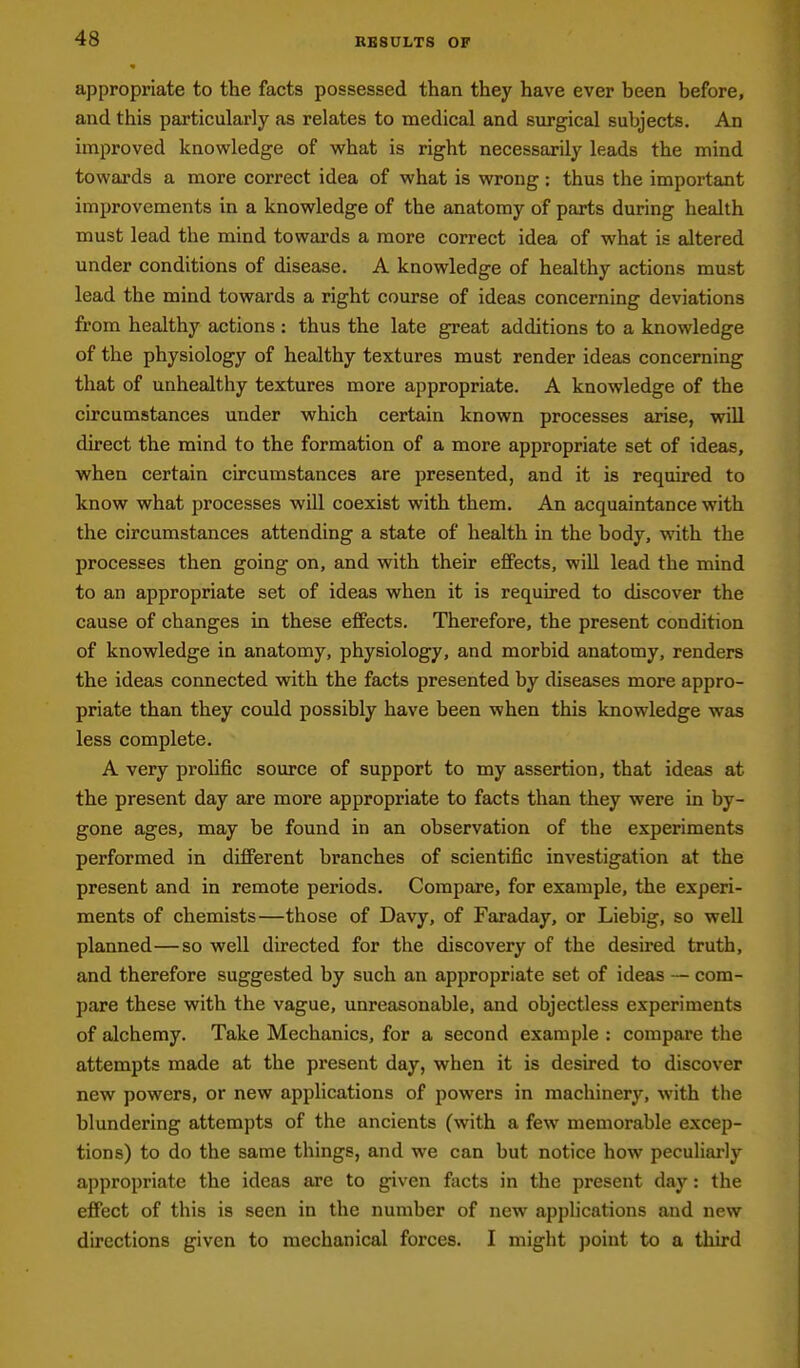 appropriate to the facts possessed than they have ever been before, and this particularly as relates to medical and surgical subjects. An improved knowledge of what is right necessarily leads the mind towards a more correct idea of what is wrong: thus the important improvements in a knowledge of the anatomy of parts during health must lead the mind towards a more correct idea of what is altered under conditions of disease. A knowledge of healthy actions must lead the mind towards a right course of ideas concerning deviations from healthy actions : thus the late great additions to a knowledge of the physiology of healthy textures must render ideas concerning that of unhealthy textures more appropriate. A knowledge of the circumstances under which certain known processes arise, will direct the mind to the formation of a more appropriate set of ideas, when certain circumstances are presented, and it is required to know what processes will coexist with them. An acquaintance with the circumstances attending a state of health in the body, with the processes then going on, and with their effects, will lead the mind to an appropriate set of ideas when it is required to discover the cause of changes in these effects. Therefore, the present condition of knowledge in anatomy, physiology, and morbid anatomy, renders the ideas connected with the facts presented by diseases more appro- priate than they could possibly have been when this knowledge was less complete. A very prohfic source of support to my assertion, that ideas at the present day are more appropriate to facts than they were in by- gone ages, may be found in an observation of the experiments performed in different branches of scientific investigation at the present and in remote periods. Compare, for example, the experi- ments of chemists—those of Davy, of Faraday, or Liebig, so well planned—so well directed for the discovery of the desired truth, and therefore suggested by such an appropriate set of ideas — com- pare these with the vague, unreasonable, and objectless experiments of alchemy. Take Mechanics, for a second example : compare the attempts made at the present day, when it is desired to discover new powers, or new apphcations of powers in machinery, with the blundering attempts of the ancients (with a few memorable excep- tions) to do the same things, and we can but notice how peculiarly appropriate the ideas are to given facts in the present day: the effect of this is seen in the number of new applications and new directions given to mechanical forces. I might point to a third