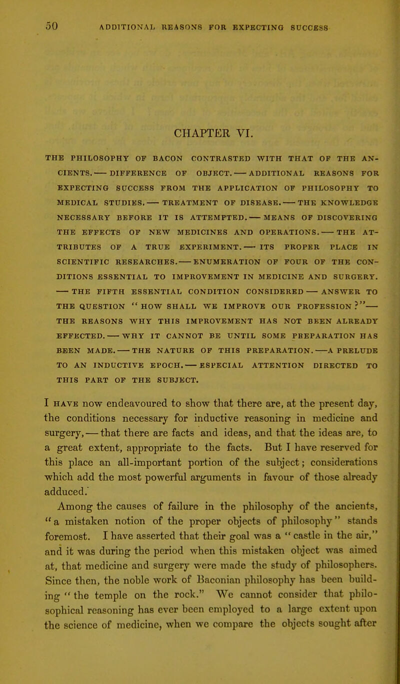 CHAPTER VL THE PHILOSOPHY OF BACON CONTRASTED WITH THAT OP THE AN- CIENTS. DIFFERENCE OF OBJECT. ADDITIONAL REASONS FOR EXPECTING SUCCESS PROM THE APPLICATION OP PHILOSOPHY TO MEDICAL STUDIES. TREATMENT OF DISEASE. THE KNOWLEDGE NECESSARY BEFORE IT IS ATTEMPTED. MEANS OF DISCOVERING THE EFFECTS OP NEW MEDICINES AND OPERATIONS. THE AT- TRIBUTES OP A TRUE EXPERIMENT. ITS PROPER PLACE IN SCIENTIFIC RESEARCHES. ENUMERATION OP FOUR OF THE CON- DITIONS ESSENTIAL TO IMPROVEMENT IN MEDICINE AND SURGERY. THE FIFTH ESSENTIAL CONDITION CONSIDERED ANSWER TO THE QUESTION  HOW SHALL WE IMPROVE OUR PROFESSION? THE REASONS WHY THIS IMPROVEMENT HAS NOT BEEN ALREADY EFFECTED. WHY IT CANNOT BE UNTIL SOME PREPARATION HAS BEEN MADE. THE NATURE OF THIS PREPARATION. A PRELUDE TO AN INDUCTIVE EPOCH. ESPECIAL ATTENTION DIRECTED TO THIS PART OF THE SUBJECT. I HAVE now endeavoured to show that there are, at the present day, the conditions necessary for inductive reasoning in medicine and surgery, — that there are facts and ideas, and that the ideas are, to a great extent, appropriate to the facts. But I have reserved for this place an all-important portion of the subject; considerations which add the most powerful arguments in favour of those already adduced.' Among the causes of failure in the philosophy of the ancients,  a mistaken notion of the proper objects of philosophy stands foremost. I have asserted that their goal was a  castle in the air, and it was during the period when this mistaken object was aimed at, that medicine and surgery were made the study of philosophers. Since then, the noble work of Baconian philosophy has been build- ing  the temple on the rock. We cannot consider that philo- sophical reasoning has ever been employed to a large extent upon the science of medicine, when we compare the objects sought after