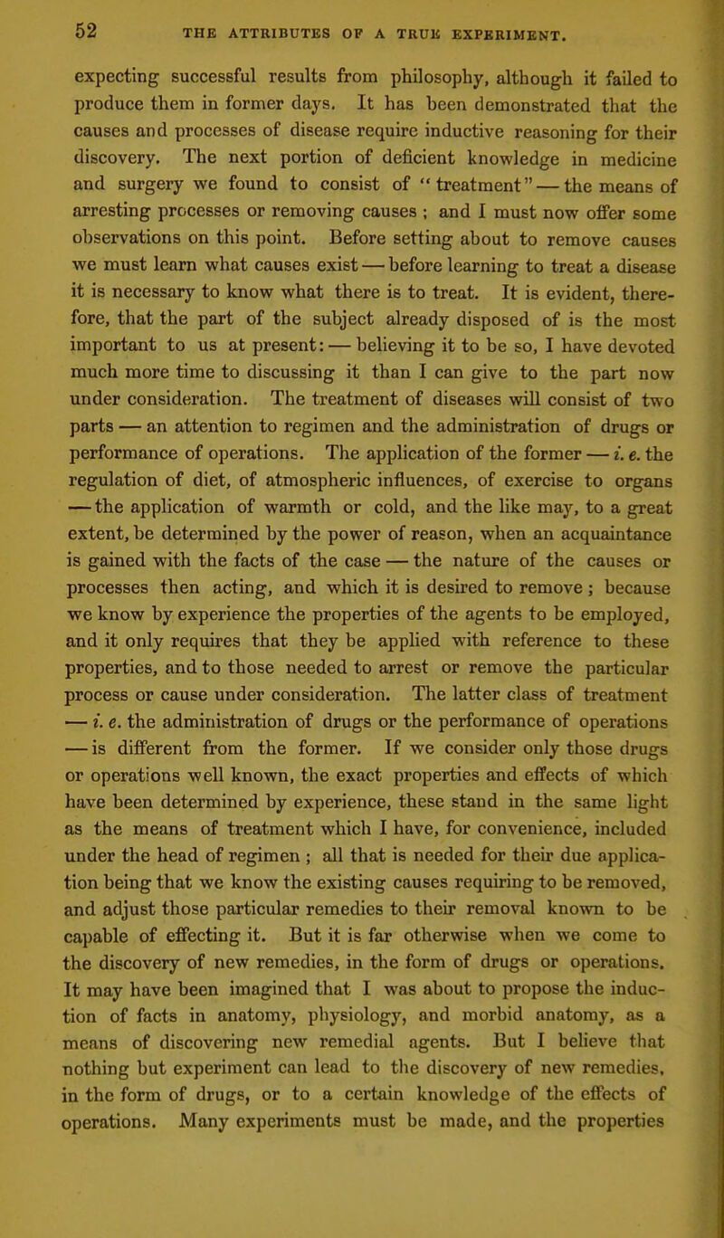 expecting successful results from philosophy, although it failed to produce them in former days. It has heen demonstrated that the causes and processes of disease require inductive reasoning for their discovery. The next portion of deficient knowledge in medicine and surgery we found to consist of treatment — the means of arresting processes or removing causes ; and I must now offer some ohservations on this point. Before setting about to remove causes we must learn what causes exist — before learning to treat a disease it is necessary to know what there is to treat. It is evident, there- fore, that the part of the subject already disposed of is the most important to us at present: — believing it to be so, I have devoted much more time to discussing it than I can give to the part now under consideration. The treatment of diseases will consist of two parts — an attention to regimen and the administration of drugs or performance of operations. The application of the former — i. e. the regulation of diet, of atmospheric influences, of exercise to organs — the application of warmth or cold, and the like may, to a great extent, be determined by the power of reason, when an acquaintance is gained with the facts of the case — the nature of the causes or processes then acting, and which it is desired to remove ; because we know by experience the properties of the agents to be employed, and it only requires that they be applied with reference to these properties, and to those needed to arrest or remove the particular process or cause under consideration. The latter class of treatment — i. e. the administration of drugs or the performance of operations — is different from the former. If we consider only those drugs or operations well known, the exact properties and effects of which have been determined by experience, these stand in the same light as the means of treatment which I have, for convenience, included under the head of regimen ; all that is needed for their due applica- tion being that we know the existing causes requiring to be removed, and adjust those particular remedies to their removal known to be capable of effecting it. But it is far otherwise when we come to the discovery of new remedies, in the form of drugs or operations. It may have been imagined that I was about to propose the induc- tion of facts in anatomy, physiology, and morbid anatomy, as a means of discovering new remedial agents. But I beheve that nothing but experiment can lead to tlie discovery of new remedies, in the form of drugs, or to a certain knowledge of the effects of operations. Many experiments must be made, and the properties