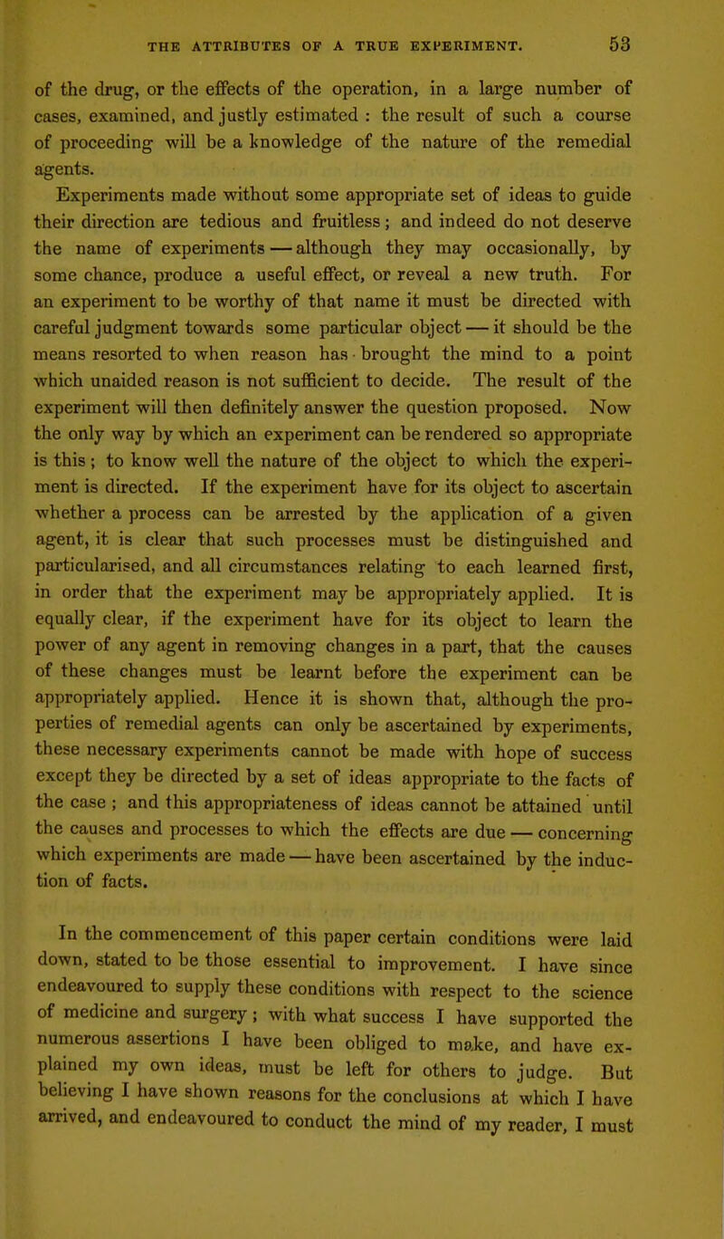 of the drug, or the effects of the operation, in a large number of cases, examined, and justly estimated : the result of such a course of proceeding will be a knowledge of the nature of the remedial agents. Experiments made without some appropriate set of ideas to guide their direction are tedious and fruitless; and indeed do not deserve the name of experiments — although they may occasionally, by some chance, produce a useful effect, or reveal a new truth. For an experiment to be worthy of that name it must be directed with careful judgment towards some particular object — it should be the means resorted to when reason has ■ brought the mind to a point which unaided reason is not sufficient to decide. The result of the experiment will then definitely answer the question proposed. Now the only way by which an experiment can be rendered so appropriate is this; to know weU the nature of the object to which the experi- ment is directed. If the experiment have for its object to ascertain whether a process can be arrested by the application of a given agent, it is clear that such processes must be distinguished and particularised, and aU circumstances relating to each learned first, in order that the experiment may be appropriately applied. It is equally clear, if the experiment have for its object to learn the power of any agent in removing changes in a part, that the causes of these changes must be learnt before the experiment can be appropriately applied. Hence it is shown that, although the pro- perties of remedial agents can only be ascertained by experiments, these necessary experiments cannot be made with hope of success except they be directed by a set of ideas appropriate to the facts of the case ; and this appropriateness of ideas cannot be attained until the causes and processes to which the effects are due concerning which experiments are made — have been ascertained by the induc- tion of facts. In the commencement of this paper certain conditions were laid down, stated to be those essential to improvement. I have since endeavoured to supply these conditions with respect to the science of medicine and surgery; with what success I have supported the numerous assertions I have been obliged to make, and have ex- plained my own ideas, must be left for others to judge. But believing I have shown reasons for the conclusions at which I have arrived, and endeavoured to conduct the mind of my reader, I must