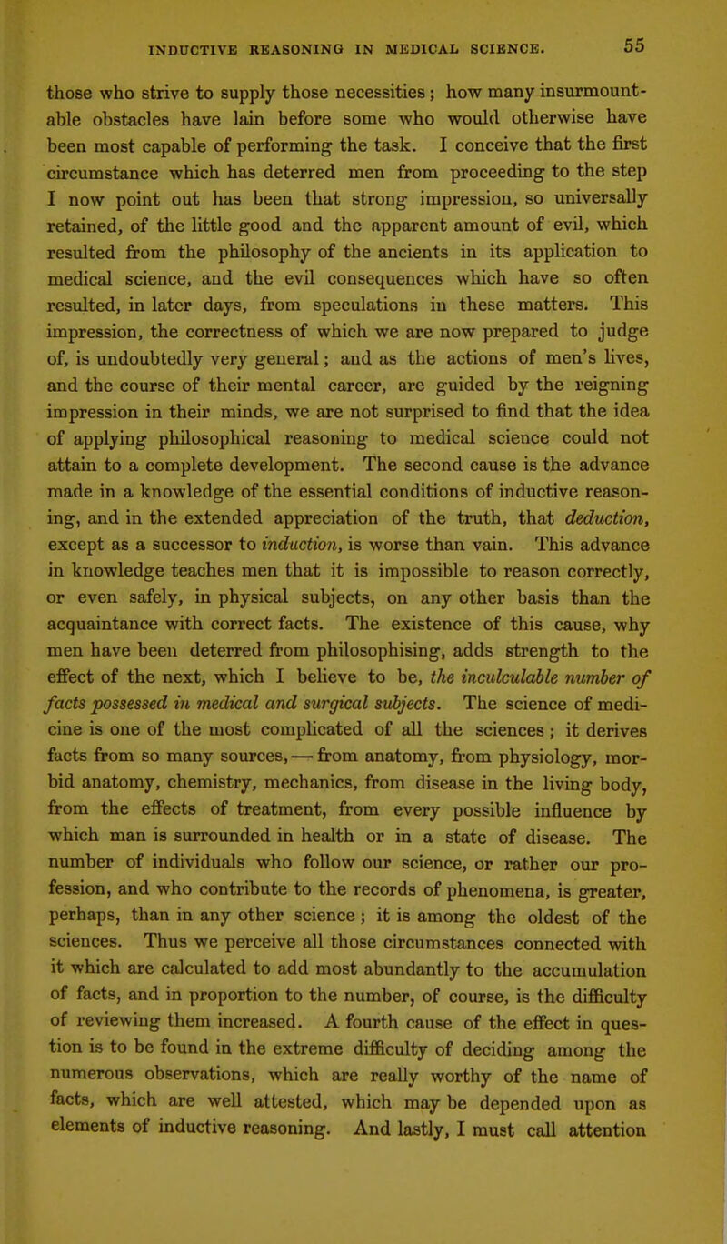 those who strive to supply those necessities; how many insurmount- able obstacles have lain before some who would otherwise have been most capable of performing the task. I conceive that the first circumstance which has deterred men from proceeding to the step I now point out has been that strong impression, so universally retained, of the little good and the apparent amount of evd, which resulted from the philosophy of the ancients in its application to medical science, and the evil consequences which have so often resulted, in later days, from speculations in these matters. This impression, the correctness of which we are now prepared to judge of, is undoubtedly very general; and as the actions of men's lives, and the course of their mental career, are guided by the reigning impression in their minds, we are not surprised to find that the idea of applying philosophical reasoning to medical science could not attain to a complete development. The second cause is the advance made in a knowledge of the essential conditions of inductive reason- ing, and in the extended appreciation of the truth, that deduction, except as a successor to induction, is worse than vain. This advance in knowledge teaches men that it is impossible to reason correctly, or even safely, in physical subjects, on any other basis than the acquaintance with correct facts. The existence of this cause, why men have been deterred from philosophising, adds strength to the effect of the next, which I believe to be, the inculculable number of facts possessed in medical and surgical subjects. The science of medi- cine is one of the most complicated of all the sciences ; it derives facts from so many sources, — from anatomy, from physiology, mor- bid anatomy, chemistry, mechanics, from disease in the living body, from the effects of treatment, from every possible influence by which man is surrounded in health or in a state of disease. The number of individuals who follow our science, or rather our pro- fession, and who contribute to the records of phenomena, is greater, perhaps, than in any other science; it is among the oldest of the sciences. Thus we perceive all those circumstances connected with it which are calculated to add most abundantly to the accumulation of facts, and in proportion to the number, of course, is the difficulty of reviewing them increased. A fourth cause of the effect in ques- tion is to be found in the extreme difficulty of deciding among the numerous observations, which are really worthy of the name of facts, which are well attested, which may be depended upon as elements of inductive reasoning. And lastly, I must call attention